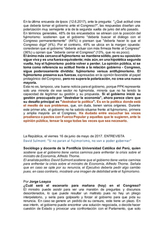 En la última encuesta de Ipsos (12.6.2017), ante la pregunta: "¿Qué actitud cree
que debería tomar el gobierno ante el Congreso?", las respuestas diseñan una
polarización muy semejante a la de la segunda vuelta de junio del año pasado.
En términos generales, 48% de los encuestados se alinean con la posición del
fujimorismo: sostienen que el gobierno "debería buscar el diálogo con el
Congreso permanentemente" (44%) o piensan que "debería hacer lo que el
Congreso diga" (4%). Por el contrario, 49% se ubica en la margen opuesta:
consideran que el gobierno "debería actuar con más firmeza frente al Congreso"
(36%) u opinan que "debería cerrar el Congreso" (13%, que no es poco).
El ánimo más cercanoal fujimorismo se mantiene sólido, pero su oposición
sigue viva y es una fuerza equivalente; más aún, en una hipotética segunda
vuelta, hoy el fujimorismo podría volver a perder. La opinión pública, si se
toma como referencia su actitud frente a la relación gobierno - Congreso,
sigue poderosamente dividida: fujimorismo versus antifujimorismo. El
fujimorismo preserva sus fuerzas, expresadas en la opinión favorable al papel
protagónico del Congreso, pero no supera la polarización, no crea una nueva
mayoría.
Esta no es, tampoco, una buena noticia para el gobierno, porque PPK representa
solo una minoría de ese sector no fujimorista, minoría que no ha tenido la
capacidad de legitimar su gestión y su propuesta. Si el gobierno inició su
gestión preocupado por "destrabar la economía", ahora parece claro que
su desafío principal es "destrabar la política". Es en la política donde está
el meollo de sus problemas, que, sin duda, tienen varios orígenes. Durante
este primer año, el gobierno no ha sabido situarse frente al fujimorismo, primera
y amplia mayoría en el Congreso. Ha dudado entre escuchar las voces
proalianza o pactos con Fuerza Popular y aquellas que le sugieren, ante la
opinión pública, tensar la soga todas las veces que sea necesario.
La República, el viernes 16 de junio de mayo de 2017. ENTREVISTA
David Sulmont: "Si no paran al fujimorismo, no van a poder gobernar"
Sociólogo y docente de la Pontificia Universidad Católica del Perú, quien
sostiene que el gobierno tiene varios caminos para enfrentar la crisis sobre el
ministro de Economía, Alfredo Thorne.
El analista político David Sulmont sostiene que el gobierno tiene varios caminos
para enfrentar la crisis sobre el ministro de Economía, Alfredo Thorne. Señala
que en caso se opte por su renuncia, el Ejecutivo debería pedir algo cambio
pues, en caso contrario, mostrará una imagen de debilidad ante el fujimorismo.
Por Jorge Loayza
¿Cuál será el escenario para mañana (hoy) en el Congreso?
El ministro puede asistir para ver una maratón de preguntas y discursos
desordenados, lo que puede resultar un maltrato pues no hay un pliego
interpelatorio, y sería para golpearlo y forzar al gobierno para que pida su
renuncia. En caso se genere un pedido de su censura, este tiene un plazo. En
ese interín, el gobierno puede encontrar una solución negociada, o decide hacer
cuestión de Estado y provocar una confrontación con el Parlamento, que solo
 