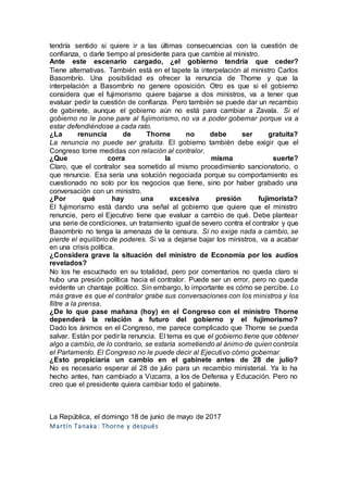 tendría sentido si quiere ir a las últimas consecuencias con la cuestión de
confianza, o darle tiempo al presidente para que cambie al ministro.
Ante este escenario cargado, ¿el gobierno tendría que ceder?
Tiene alternativas. También está en el tapete la interpelación al ministro Carlos
Basombrío. Una posibilidad es ofrecer la renuncia de Thorne y que la
interpelación a Basombrío no genere oposición. Otro es que si el gobierno
considera que el fujimorismo quiere bajarse a dos ministros, va a tener que
evaluar pedir la cuestión de confianza. Pero también se puede dar un recambio
de gabinete, aunque el gobierno aún no está para cambiar a Zavala. Si el
gobierno no le pone pare al fujimorismo, no va a poder gobernar porque va a
estar defendiéndose a cada rato.
¿La renuncia de Thorne no debe ser gratuita?
La renuncia no puede ser gratuita. El gobierno también debe exigir que el
Congreso tome medidas con relación al contralor.
¿Que corra la misma suerte?
Claro, que el contralor sea sometido al mismo procedimiento sancionatorio, o
que renuncie. Esa sería una solución negociada porque su comportamiento es
cuestionado no solo por los negocios que tiene, sino por haber grabado una
conversación con un ministro.
¿Por qué hay una excesiva presión fujimorista?
El fujimorismo está dando una señal al gobierno que quiere que el ministro
renuncie, pero el Ejecutivo tiene que evaluar a cambio de qué. Debe plantear
una serie de condiciones, un tratamiento igual de severo contra el contralor y que
Basombrío no tenga la amenaza de la censura. Si no exige nada a cambio, se
pierde el equilibrio de poderes. Si va a dejarse bajar los ministros, va a acabar
en una crisis política.
¿Considera grave la situación del ministro de Economía por los audios
revelados?
No los he escuchado en su totalidad, pero por comentarios no queda claro si
hubo una presión política hacia el contralor. Puede ser un error, pero no queda
evidente un chantaje político. Sin embargo, lo importante es cómo se percibe. Lo
más grave es que el contralor grabe sus conversaciones con los ministros y los
filtre a la prensa.
¿De lo que pase mañana (hoy) en el Congreso con el ministro Thorne
dependerá la relación a futuro del gobierno y el fujimorismo?
Dado los ánimos en el Congreso, me parece complicado que Thorne se pueda
salvar. Están por pedir la renuncia. El tema es que el gobierno tiene que obtener
algo a cambio, de lo contrario, se estaría sometiendo al ánimo de quien controla
el Parlamento. El Congreso no le puede decir al Ejecutivo cómo gobernar.
¿Esto propiciaría un cambio en el gabinete antes de 28 de julio?
No es necesario esperar al 28 de julio para un recambio ministerial. Ya lo ha
hecho antes, han cambiado a Vizcarra, a los de Defensa y Educación. Pero no
creo que el presidente quiera cambiar todo el gabinete.
La República, el domingo 18 de junio de mayo de 2017
Martín Tanaka: Thorne y después
 