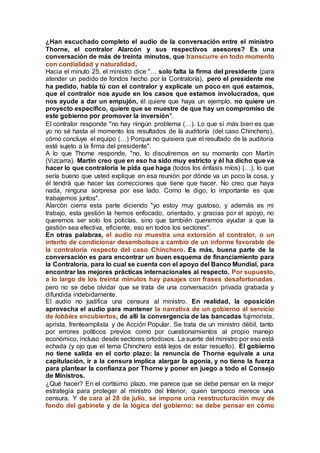 ¿Han escuchado completo el audio de la conversación entre el ministro
Thorne, el contralor Alarcón y sus respectivos asesores? Es una
conversación de más de treinta minutos, que transcurre en todo momento
con cordialidad y naturalidad.
Hacia el minuto 25, el ministro dice "… solo falta la firma del presidente (para
atender un pedido de fondos hecho por la Contraloría), pero el presidente me
ha pedido, habla tú con el contralor y explícale un poco en qué estamos,
que el contralor nos ayude en los casos que estamos involucrados, que
nos ayude a dar un empujón, él quiere que haya un ejemplo, no quiere un
proyecto específico, quiere que se muestre de que hay un compromiso de
este gobierno por promover la inversión".
El contralor responde "no hay ningún problema (…). Lo que sí más bien es que
yo no sé hasta el momento los resultados de la auditoría (del caso Chinchero),
cómo concluye el equipo (…) Porque no quisiera que el resultado de la auditoría
esté sujeto a la firma del presidente".
A lo que Thorne responde, "no, lo discutiremos en su momento con Martín
(Vizcarra). Martín creo que en eso ha sido muy estricto y él ha dicho que va
hacer lo que contraloría le pida que haga (todos los énfasis míos) (…), lo que
sería bueno que usted explique en esa reunión por dónde va un poco la cosa, y
él tendrá que hacer las correcciones que tiene que hacer. No creo que haya
nada, ninguna sorpresa por ese lado. Como le digo, lo importante es que
trabajemos juntos".
Alarcón cierra esta parte diciendo "yo estoy muy gustoso, y además es mi
trabajo, esta gestión la hemos enfocado, orientado, y gracias por el apoyo, no
queremos ser solo los policías, sino que también queremos ayudar a que la
gestión sea efectiva, eficiente, eso en todos los sectores".
En otras palabras, el audio no muestra una extorsión al contralor, o un
intento de condicionar desembolsos a cambio de un informe favorable de
la contraloría respecto del caso Chinchero. Es más, buena parte de la
conversación es para encontrar un buen esquema de financiamiento para
la Contraloría, para lo cual se cuenta con el apoyo del Banco Mundial, para
encontrar las mejores prácticas internacionales al respecto. Por supuesto,
a lo largo de los treinta minutos hay pasajes con frases desafortunadas,
pero no se debe olvidar que se trata de una conversación privada grabada y
difundida indebidamente.
El audio no justifica una censura al ministro. En realidad, la oposición
aprovecha el audio para mantener la narrativa de un gobierno al servicio
de lobbies encubiertos, de allí la convergencia de las bancadas fujimorista,
aprista, frenteamplista y de Acción Popular. Se trata de un ministro débil, tanto
por errores políticos previos como por cuestionamientos al propio manejo
económico, incluso desde sectores ortodoxos. La suerte del ministro por eso está
echada (y ojo que el tema Chinchero está lejos de estar resuelto). El gobierno
no tiene salida en el corto plazo: la renuncia de Thorne equivale a una
capitulación, ir a la censura implica alargar la agonía, y no tiene la fuerza
para plantear la confianza por Thorne y poner en juego a todo el Consejo
de Ministros.
¿Qué hacer? En el cortísimo plazo, me parece que se debe pensar en la mejor
estrategia para proteger al ministro del Interior, quien tampoco merece una
censura. Y de cara al 28 de julio, se impone una reestructuración muy de
fondo del gabinete y de la lógica del gobierno: se debe pensar en cómo
 