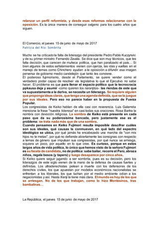 relanzar un perfil reformista, y desde esas reformas relacionarse con la
oposición. Es la única manera de conseguir oxígeno para los cuatro años que
siguen.
El Comercio, el jueves 15 de junio de mayo de 2017
Patricia del Río: Sombrita
Mucho se ha criticado la falta de liderazgo del presidente Pedro Pablo Kuczynski
y de su primer ministro Fernando Zavala. Se dice que son muy técnicos, que les
falta decisión, que carecen de muñeca política, que han paralizado el país… Si
bien algunos de estos señalamientos vienen con ojeriza, las idas y vueltas en el
manejo de temas como Chinchero ayudan a la oposición a difundir esa imagen
perversa de gobierno medio candelejón que tanto les conviene.
El poderoso fujimorismo, desde el Parlamento, se quiere vender como el
verdadero poder capaz de resolver vía legislativa lo que el Ejecutivo no sabe
hacer. El problema es que para llenar el espacio político que la tecnocracia
ppkausa deja y asumir -como quieren los naranjitos- las riendas de este que
va supuestamente a la deriva, se necesita un liderazgo. Se requiere alguien
que propongaideas claras, que tenga una agenda definida, que se la juegue
por sus ideales. Pero eso no parece haber en la propuesta de Fuerza
Popular.
Los congresistas de Keiko hablan de ella casi con reverencia. Luis Galarreta
menciona la frase "nuestra lideresa" en casi todas sus oraciones. Rosa Bartra la
nombra con devoción religiosa. La sombra de Keiko está presente en cada
paso que da su poderosísima bancada, pero justamente ese es el
problema: se trata nada más que de una sombra.
Cuando pensamos en Keiko Fujimori resulta imposible descifrar cuáles
son sus ideales, qué causas la conmueven, en qué lado del espectro
ideológico se ubica, por qué jamás ha encabezado una marcha de "con mis
hijos no te metas", por qué no defiende abiertamente las consignas con respecto
a temas de género que impulsan sus congresistas, por qué nunca se arriesga,
siquiera un poco, por aquello en lo que cree. Es curioso, porque en estos
largos años de vida política, lo único que hemos visto de la señora Fujimori
es su faceta de candidata, no de política: sabe bailar, recorre el Perú, abraza
niños, regala besos (y tapers) y luego desaparece por cinco años.
Si Keiko quiere seguir jugando a ser sombrita, pues es su decisión, pero los
liderazgos de este siglo vienen de la mano de la defensa de causas fuertes y
definidas. Los ultraderechistas pelean a muerte con los defensores de los
derechos civiles, los que apuestan por modelos económicos nacionalistas se
enfrentan a los liberales, los que luchan por el medio ambiente odian a los
negacionistas y así. Hasta Kenji la tiene más clara. El mundo es hoy de los que
se arriesgan. No de los que trabajan, como lo hizo Montesinos, tras
bambalinas…
La República, el jueves 15 de junio de mayo de 2017
 