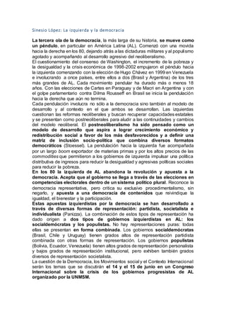 Sinesio López: La izquierda y la democracia
La tercera ola de la democracia, la más larga de su historia, se mueve como
un péndulo, en particular en América Latina (AL). Comenzó con una movida
hacia la derecha en los 80, dejando atrás a las dictaduras militares y al populismo
agotado y acompañando al desarrollo agresivo del neoliberalismo.
El cuestionamiento del consenso de Washington, el incremento de la pobreza y
la desigualdad y la crisis económica de 1998-2002 empujaron el péndulo hacia
la izquierda comenzando con la elección de Hugo Chávez en 1999 en Venezuela
e involucrando a once países, entre ellos a dos (Brasil y Argentina) de los tres
más grandes de AL. Cada movimiento pendular ha durado más o menos 18
años. Con las elecciones de Cartes en Paraguay y de Macri en Argentina y con
el golpe parlamentario contra Dilma Rousseff en Brasil se inicia la pendulación
hacia la derecha que aún no termina.
Cada pendulación involucra no sólo a la democracia sino también al modelo de
desarrollo y al contexto en el que ambos se desarrollan. Las izquierdas
cuestionan las reformas neoliberales y buscan recuperar capacidades estatales
y se presentan como postneoliberales para aludir a las continuidades y cambios
del modelo neoliberal. El postneoliberalismo ha sido pensado como un
modelo de desarrollo que aspira a lograr crecimiento económico y
redistribución social a favor de los más desfavorecidos y a definir una
matriz de inclusión socio-política que combina diversos formatos
democráticos (Stoessel). La pendulación hacia la izquierda fue acompañada
por un largo boom exportador de materias primas y por los altos precios de las
commodities que permitieron a los gobiernos de izquierda impulsar una política
distributiva de ingresos para reducir la desigualdad y agresivas políticas sociales
para reducir la pobreza.
En los 80 la izquierda de AL abandona la revolución y apuesta a la
democracia. Acepta que al gobierno se llega a través de las elecciones en
competencias electorales dentro de un sistema político plural. Reconoce la
democracia representativa, pero critica su exclusivo procedimentalismo, sin
negarlo, y apuesta a una democracia de contenidos que reivindique la
igualdad, el bienestar y la participación.
Estas apuestas izquierdistas por la democracia se han desarrollado a
través de diversas formas de representación: partidista, societalista e
individualista (Panizza). La combinación de estos tipos de representación ha
dado origen a dos tipos de gobiernos izquierdistas en AL: los
socialdemócratas y los populistas. No hay representaciones puras: todas
ellas se presentan en forma combinada. Los gobiernos socialdemócratas
(Brasil, Chile y Uruguay) tienen grados altos de representación partidista
combinada con otras formas de representación. Los gobiernos populistas
(Bolivia, Ecuador, Venezuela) tienen altos grados de representación personalista
y bajos grados de representación institucional, pero exhiben también grados
diversos de representación societalista.
La cuestión de la Democracia, los Movimientos social y el Contexto Internacional
serán los temas que se discutirán el 14 y el 15 de junio en un Congreso
Internacional sobre la crisis de los gobiernos progresistas de AL
organizado por la UNMSM.
 