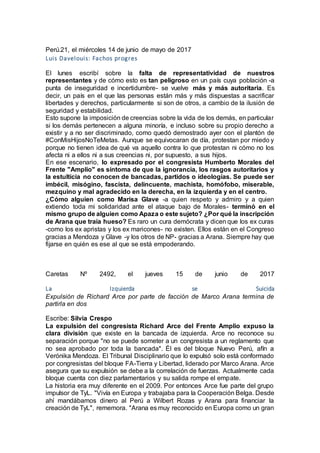 Perú.21, el miércoles 14 de junio de mayo de 2017
Luis Davelouis: Fachos progres
El lunes escribí sobre la falta de representatividad de nuestros
representantes y de cómo esto es tan peligroso en un país cuya población -a
punta de inseguridad e incertidumbre- se vuelve más y más autoritaria. Es
decir, un país en el que las personas están más y más dispuestas a sacrificar
libertades y derechos, particularmente si son de otros, a cambio de la ilusión de
seguridad y estabilidad.
Esto supone la imposición de creencias sobre la vida de los demás, en particular
si los demás pertenecen a alguna minoría, e incluso sobre su propio derecho a
existir y a no ser discriminado, como quedó demostrado ayer con el plantón de
#ConMisHijosNoTeMetas. Aunque se equivocaran de día, protestan por miedo y
porque no tienen idea de qué va aquello contra lo que protestan ni cómo no los
afecta ni a ellos ni a sus creencias ni, por supuesto, a sus hijos.
En ese escenario, lo expresado por el congresista Humberto Morales del
Frente "Amplio" es síntoma de que la ignorancia, los rasgos autoritarios y
la estulticia no conocen de bancadas, partidos o ideologías. Se puede ser
imbécil, misógino, fascista, delincuente, machista, homófobo, miserable,
mezquino y mal agradecido en la derecha, en la izquierda y en el centro.
¿Cómo alguien como Marisa Glave -a quien respeto y admiro y a quien
extiendo toda mi solidaridad ante el ataque bajo de Morales- terminó en el
mismo grupo de alguien como Apaza o este sujeto? ¿Por qué la inscripción
de Arana que traía hueso? Es raro un cura demócrata y dicen que los ex curas
-como los ex apristas y los ex maricones- no existen. Ellos están en el Congreso
gracias a Mendoza y Glave -y los otros de NP- gracias a Arana. Siempre hay que
fijarse en quién es ese al que se está empoderando.
Caretas Nº 2492, el jueves 15 de junio de 2017
La Izquierda se Suicida
Expulsión de Richard Arce por parte de facción de Marco Arana termina de
partirla en dos
Escribe: Silvia Crespo
La expulsión del congresista Richard Arce del Frente Amplio expuso la
clara división que existe en la bancada de izquierda. Arce no reconoce su
separación porque "no se puede someter a un congresista a un reglamento que
no sea aprobado por toda la bancada". Él es del bloque Nuevo Perú, afín a
Verónika Mendoza. El Tribunal Disciplinario que lo expulsó solo está conformado
por congresistas del bloque FA-Tierra y Libertad, liderado por Marco Arana. Arce
asegura que su expulsión se debe a la correlación de fuerzas. Actualmente cada
bloque cuenta con diez parlamentarios y su salida rompe el empate.
La historia era muy diferente en el 2009. Por entonces Arce fue parte del grupo
impulsor de TyL. "Vivía en Europa y trabajaba para la Cooperación Belga. Desde
ahí mandábamos dinero al Perú a Wilbert Rozas y Arana para financiar la
creación de TyL", rememora. "Arana es muy reconocido en Europa como un gran
 