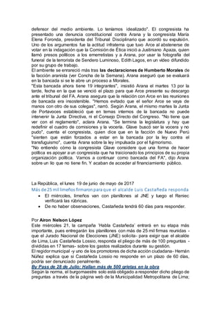 defensor del medio ambiente. Lo teníamos idealizado". El congresista ha
presentado una denuncia constitucional contra Arana y la congresista María
Elena Foronda, presidenta del Tribunal Disciplinario que acordó su expulsión.
Uno de los argumentos fue la actitud infraterna que tuvo Arce al abstenerse de
votar en la indagación que la Comisión de Ética inició a Justiniano Apaza, quien
llamó presos políticos a los emerretistas y a Arana, por usar la fotografía del
funeral de la terrorista de Sendero Luminoso, Edith Lagos, en un vídeo difundido
por su grupo de trabajo.
El ambiente se enrareció más tras las declaraciones de Humberto Morales de
la facción aranista (ver Concha de la Semana). Arana aseguró que se evaluará
en la bancada si se le abre un proceso a Morales.
"Esta bancada ahora tiene 19 integrantes", insistió Arana el martes 13 por la
tarde, fecha en la que se venció el plazo para que Arce presente su descargo
ante el tribunal del FA. Arana asegura que la relación con Arce en las reuniones
de bancada era insostenible. "Hemos evitado que el señor Arce se vaya de
manos con otro de sus colegas", narró. Según Arana, el mismo martes la Junta
de Portavoces estableció que en temas internos de la bancada no puede
intervenir la Junta Directiva, ni el Consejo Directo del Congreso. "No tiene que
ver con el reglamento", aclara Arana. "Se termina la legislatura y hay que
redefinir el cuadro de comisiones y la vocería. Glave buscó ser la vocera y no
pudo", cuenta el congresista, quien dice que en la facción de Nuevo Perú
"sienten que están forzados a estar en la bancada por la ley contra el
transfuguismo", cuenta Arana sobre la ley impulsada por el fujimorismo.
"No entiendo cómo la congresista Glave considere que una forma de hacer
política es apoyar a un congresista que ha traicionado los principios de su propia
organización política. Vamos a continuar como bancada del FA", dijo Arana
sobre un lío que no tiene fin. Y acaban de acceder al financiamiento público.
La República, el lunes 19 de junio de mayo de 2017
Más de 25 mil limeños firmaron para que el alcalde Luis Castañeda responda
 El miércoles, limeños van con planillones al JNE y luego el Reniec
verificará las rúbricas.
 De no haber observaciones, Castañeda tendrá 60 días para responder.
Por Airon Nelson López
Este miércoles 21, la campaña ‘Habla Castañeda’ entrará en su etapa más
importante, pues entregarán los planillones con más de 25 mil firmas reunidas -
que el Jurado Nacional de Elecciones (JNE) solicita- para exigir que el alcalde
de Lima, Luis Castañeda Lossio, responda el pliego de más de 100 preguntas -
divididas en 17 temas- sobre los gastos realizados durante su gestión.
El regidor municipal -y uno de los promotores de dicha acción ciudadana- Hernán
Núñez explica que si Castañeda Lossio no responde en un plazo de 60 días,
podría ser denunciado penalmente.
By Pass de 28 de Julio: Hallan más de 500 grietas en la obra
Según la norma, el burgomaestre solo está obligado a responder dicho pliego de
preguntas a través de la página web de la Municipalidad Metropolitana de Lima;
 