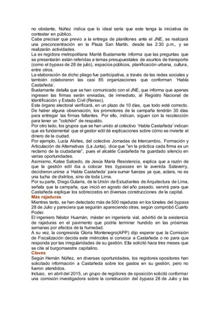 no obstante, Núñez indica que lo ideal sería que este tenga la iniciativa de
contestar en público.
Cabe precisar que previo a la entrega de planillones ante el JNE, se realizará
una preconcentración en la Plaza San Martín, desde las 2:30 p.m., y se
realizarán actividades.
La ex regidora metropolitana Marité Bustamante informa que las preguntas que
se presentarán están referidas a temas presupuestales de asuntos de transporte
(como el bypass de 28 de julio), espacios públicos, planificación urbana, cultura,
entre otros.
La elaboración de dicho pliego fue participativa, a través de las redes sociales y
también colaboraron las casi 85 organizaciones que conforman ‘Habla
Castañeda’.
Bustamante detalla que se han comunicado con el JNE, que informa que apenas
ingresen las firmas serán enviadas, de inmediato, al Registro Nacional de
Identificación y Estado Civil (Reniec).
Este órgano electoral verificará, en un plazo de 10 días, que todo esté correcto.
De haber alguna observación, los promotores de la campaña tendrán 30 días
para entregar las firmas faltantes. Por ello, indican, siguen con la recolección
para tener un "colchón" de respaldo.
Por otro lado, los grupos que se han unido al colectivo ‘Habla Castañeda’ indican
que es fundamental que el gestor edil dé explicaciones sobre cómo se invierte el
dinero de la ciudad.
Por ejemplo, Lucía Alvites, del colectivo Jornadas de Intercambio, Formación y
Articulación de Alternativas (La Junta), dice que "en la práctica cada firma es un
reclamo de la ciudadanía", pues el alcalde Castañeda ha guardado silencio en
varias oportunidades.
Asimismo, Katee Salcedo, de Jesús María Resistencia, explica que a razón de
que la gestión edil iba a colocar tres bypasses en la avenida Salaverry,
decidieron unirse a ‘Habla Castañeda’ para sumar fuerzas ya que, aclara, no es
una lucha de distritos, sino de toda Lima.
Por su parte, Diego Gutarra, de la Unión de Estudiantes de Arquitectura de Lima,
señala que la campaña, que inició en agosto del año pasado, servirá para que
Castañeda explique los sobrecostos en diversas construcciones de la capital.
Más rajaduras
Mientras tanto, se han detectado más de 500 rajaduras en los túneles del bypass
28 de Julio y pareciera que seguirán apareciendo otras, según comprobó Cuarto
Poder.
El ingeniero Néstor Huamán, máster en ingeniería vial, advirtió de la existencia
de rajaduras en el pavimento que podría terminar hundido en las próximas
semanas por efectos de la humedad.
A su vez, la congresista Gloria Montenegro(APP) dijo esperar que la Comisión
de Fiscalización decida este miércoles si convoca a Castañeda o no para que
responda por las irregularidades de su gestión. Ella solicitó hace tres meses que
se cite al burgomaestre capitalino.
Claves
Según Hernán Núñez, en diversas oportunidades, los regidores opositores han
solicitado información a Castañeda sobre los gastos en su gestión, pero no
fueron atendidos.
Incluso, en abril del 2015, un grupo de regidores de oposición solicitó conformar
una comisión investigadora sobre la construcción del bypass 28 de Julio y las
 