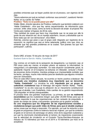 posibles omisiones que se hayan podido dar en el proceso, con vigencia de 60
días.
"Ahora sabemos por qué se rechazó conformar esa comisión", cuestionó Hernán
Núñez en su cuenta de Twitter.
Proética: "Esto no se puede pasar por alto"
Walter Albán, director ejecutivo de Proética -institución que también colaboró con
‘Habla Castañeda’-, dice que hay varios requerimientos de información para
conocer, entre otras cosas, cómo se tomó la decisión de anular el proyecto Río
Verde para realizar el bypass de 28 de Julio.
"Hay cantidad de cosas que hace muy importante que no se pase por alto lo
grave de una situación así, de un manejo autoritario, oscuro y absolutista que no
tiene nada que ver con democracia", dice Albán.
Además, precisa que pese a que el grupo esté integrado por regidores de la
oposición, no significa que sea un tema netamente político sino que, dice, es
evidente que hay grandes problemas en la ciudad. "Son jóvenes los que han
participado", culmina.
Diario UNO, el lunes 19 de junio de mayo de 2017
Gustavo Guerra García: Habla, Castañeda
Hoy vivimos en el medio de la sensación de desgobierno. La inversión cae; el
PBI crece cada vez menos; el empleo urbano se estanca; la informalidad, la
inseguridad y el subempleo aumentan. En esta situación socialmente grave, la
aplastante mayoría en el Congreso se esfuerza en interpelar, censurar o forzar
las renuncias de los ministros, mientras protege a un impresentable contralor que
ha hecho, por lejos, mucho más méritos para ser destituido que algunos ministros
para ser censurados.
Pero en este difícil trance del país, ha ocurrido un hecho positivo a destacar: ha
avanzado una iniciativa ciudadana muy importante que se denomina
"Habla, Castañeda". La iniciativa ha sido impulsada por un grupo de
colectivos ciudadanos bajo el liderazgo del regidor Hernán Núñez. "Habla,
Castañeda" no es otra cosa que la utilización de un mecanismo constitucional
para que el alcalde, Luis Castañeda, rinda cuentas de su gestión respondiendo
108 preguntas en temas presupuestales.
El proceso tiene dos grandes implicancias. La primera, es que es realmente
escandaloso que los ciudadanos tengan que juntar 25,000 firmas para que el
Alcalde responda lo que las organizaciones se han cansado de preguntarle a
través de cientos de cartas y documentos ignorados por la gestión amarilla.
Es una vergüenza que los dirigentes de las organizaciones sociales y
ciudadanas tengan que pedir miles de firmas para que el alcalde explique
varias cosas que se niega a responder. Por ejemplo, por qué ha reducido a cero
el gasto en programas contra la violencia hacia las mujeres, por qué ha contraído
el gasto en el servicio de serenazgo en plena crisis de la seguridad ciudadana y
por qué ha disminuido dramáticamente el número de inspectores ocasionando
que la velocidad de circulación en el Corredor Tacna-Garcilaso-Arequipa se
reduzca de 15 kilómetros por hora en el 2014 a 10 kilómetros por hora en la
actualidad.
 