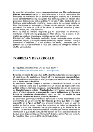 La segunda implicancia es que es muy reconfortante que líderes ciudadanos
jóvenes demuestren que ya no están dispuestos a aceptar pasivamente las
decisiones no consultadas de un alcalde que bajo el concepto de la eficiencia
quiere contrabandearnos una inaceptable falta de transparencia en relación a las
principales decisiones de política pública. Y, por eso, "Habla, Castañeda" es un
fenómeno extremadamente importante, pues es parte de ese nuevo espíritu en
Lima de exigir que las autoridades gobiernen para los intereses de las mayorías,
promuevan los espacios públicos, la cultura, la movilidad sostenible y, entre
muchas cosas, una Lima planificada.
Hace 10 años no hubiera imaginado que los estudiantes de arquitectura
marcharían defendiendo una propuesta de Plan Urbano. Hoy sí ocurre. Y ello
implica una madurez ciudadana y colectiva que se está forjando.
El trabajo de "Habla, Castañeda" es el reflejo de una ciudadanía que se pone los
pantalones largos y que exigirá mejores gobiernos y mejores ciudades. Yo voy a
acompañar el miércoles 21 a los activistas de "Habla, Castañeda" que se
juntarán a las 2.30 de la tarde en la Plaza San Martín para entregar las firmas en
el JNE. Vamos todos.
POBREZA Y DESARROLLO
La República, el martes 20 de junio de mayo de 2017
Nelson Manrique: El capitalismo 3: La desigualdad
Estamos en medio de una crisis del horizonte civilizatorio que acompañó
al nacimiento del capitalismo industrial y la democracia representativa.
Esta no se limita a la emergencia ecológica, que parece entrar en una nueva fase
con la fractura de la Antártida.
La elección de Donald Trump a la presidencia de los Estados Unidos no fue un
rayo en el cielo sereno sino la culminación de un proceso de degradación de la
política en las democracias avanzadas, con importantes hitos en las elecciones
de Silvio Berlusconi en Italia y Nicolas Sarkozy en Francia y que durante este
último año hizo sobrevolar la amenaza del retorno del fascismo en Europa a
través de elecciones democráticas, como se vivió en medio de una
atmósfera de temor en Austria, Francia y Holanda.
La elección de gobiernos populistas de derecha en el mundo desarrollado ha ido
acompañada de un descrédito del discurso político que tiene su mejor
expresión en la "post verdad": ese proceso "mediante el cual, en lugar de
preferir los hechos puros y duros, los ciudadanos se hallan en búsqueda de
aquellas noticias que confirmen sus propios prejuicios y su forma de ver el
mundo... un relativismo aceptado por el que se construyen mundos artificiales de
información, lo que resulta cada vez más fácil con las redes sociales virtuales de
las que ahora disponemos para informarnos" (Salomón Lerner: "La post-verdad",
La República 16 de junio de 2017 http://bit.ly/2rwfw9w).
 