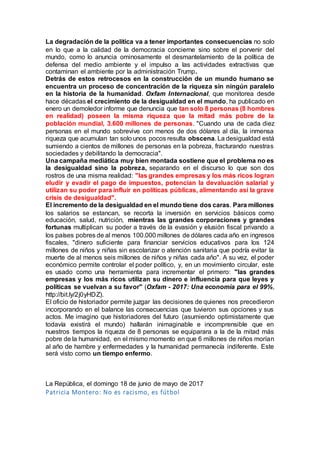 La degradación de la política va a tener importantes consecuencias no solo
en lo que a la calidad de la democracia concierne sino sobre el porvenir del
mundo, como lo anuncia ominosamente el desmantelamiento de la política de
defensa del medio ambiente y el impulso a las actividades extractivas que
contaminan el ambiente por la administración Trump.
Detrás de estos retrocesos en la construcción de un mundo humano se
encuentra un proceso de concentración de la riqueza sin ningún paralelo
en la historia de la humanidad. Oxfam Internacional, que monitorea desde
hace décadas el crecimiento de la desigualdad en el mundo, ha publicado en
enero un demoledor informe que denuncia que tan solo 8 personas (8 hombres
en realidad) poseen la misma riqueza que la mitad más pobre de la
población mundial, 3.600 millones de personas. "Cuando una de cada diez
personas en el mundo sobrevive con menos de dos dólares al día, la inmensa
riqueza que acumulan tan solo unos pocos resulta obscena. La desigualdad está
sumiendo a cientos de millones de personas en la pobreza, fracturando nuestras
sociedades y debilitando la democracia".
Una campaña mediática muy bien montada sostiene que el problema no es
la desigualdad sino la pobreza, separando en el discurso lo que son dos
rostros de una misma realidad: "las grandes empresas y los más ricos logran
eludir y evadir el pago de impuestos, potencian la devaluación salarial y
utilizan su poder para influir en políticas públicas, alimentando así la grave
crisis de desigualdad".
El incremento de la desigualdad en el mundo tiene dos caras. Para millones
los salarios se estancan, se recorta la inversión en servicios básicos como
educación, salud, nutrición, mientras las grandes corporaciones y grandes
fortunas multiplican su poder a través de la evasión y elusión fiscal privando a
los países pobres de al menos 100.000 millones de dólares cada año en ingresos
fiscales, "dinero suficiente para financiar servicios educativos para los 124
millones de niños y niñas sin escolarizar o atención sanitaria que podría evitar la
muerte de al menos seis millones de niños y niñas cada año". A su vez, el poder
económico permite controlar el poder político, y, en un movimiento circular, este
es usado como una herramienta para incrementar el primero: "las grandes
empresas y los más ricos utilizan su dinero e influencia para que leyes y
políticas se vuelvan a su favor" (Oxfam - 2017: Una economía para el 99%,
http://bit.ly/2j0yHDZ).
El oficio de historiador permite juzgar las decisiones de quienes nos precedieron
incorporando en el balance las consecuencias que tuvieron sus opciones y sus
actos. Me imagino que historiadores del futuro (asumiendo optimistamente que
todavía existirá el mundo) hallarán inimaginable e incomprensible que en
nuestros tiempos la riqueza de 8 personas se equiparara a la de la mitad más
pobre de la humanidad, en el mismo momento en que 6 millones de niños morían
al año de hambre y enfermedades y la humanidad permanecía indiferente. Este
será visto como un tiempo enfermo.
La República, el domingo 18 de junio de mayo de 2017
Patricia Montero: No es racismo, es fútbol
 