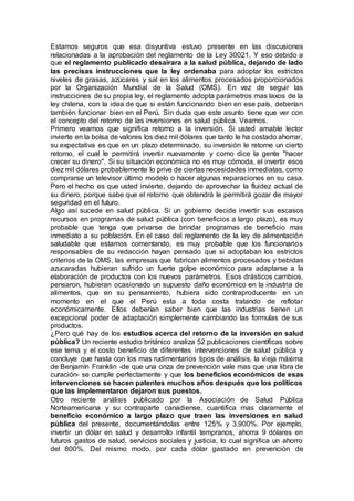 Estamos seguros que esa disyuntiva estuvo presente en las discusiones
relacionadas a la aprobación del reglamento de la Ley 30021. Y eso debido a
que el reglamento publicado desairara a la salud pública, dejando de lado
las precisas instrucciones que la ley ordenaba para adoptar los estrictos
niveles de grasas, azúcares y sal en los alimentos procesados proporcionados
por la Organización Mundial de la Salud (OMS). En vez de seguir las
instrucciones de su propia ley, el reglamento adopta parámetros mas laxos de la
ley chilena, con la idea de que si están funcionando bien en ese país, deberían
también funcionar bien en el Perú. Sin duda que este asunto tiene que ver con
el concepto del retorno de las inversiones en salud pública. Veamos.
Primero veamos que significa retorno a la inversión. Si usted amable lector
invierte en la bolsa de valores los diez mil dólares que tanto le ha costado ahorrar,
su expectativa es que en un plazo determinado, su inversión le retorne un cierto
retorno, el cual le permitirá invertir nuevamente y como dice la gente "hacer
crecer su dinero". Si su situación económica no es muy cómoda, el invertir esos
diez mil dólares probablemente lo prive de ciertas necesidades inmediatas, como
comprarse un televisor último modelo o hacer algunas reparaciones en su casa.
Pero el hecho es que usted invierte, dejando de aprovechar la fluidez actual de
su dinero, porque sabe que el retorno que obtendrá le permitirá gozar de mayor
seguridad en el futuro.
Algo así sucede en salud pública. Si un gobierno decide invertir sus escasos
recursos en programas de salud pública (con beneficios a largo plazo), es muy
probable que tenga que privarse de brindar programas de beneficio mas
inmediato a su población. En el caso del reglamento de la ley de alimentación
saludable que estamos comentando, es muy probable que los funcionarios
responsables de su redacción hayan pensado que si adoptaban los estrictos
criterios de la OMS, las empresas que fabrican alimentos procesados y bebidas
azucaradas hubieran sufrido un fuerte golpe económico para adaptarse a la
elaboración de productos con los nuevos parámetros. Esos drásticos cambios,
pensaron, hubieran ocasionado un supuesto daño económico en la industria de
alimentos, que en su pensamiento, hubiera sido contraproducente en un
momento en el que el Perú esta a toda costa tratando de reflotar
económicamente. Ellos deberían saber bien que las industrias tienen un
excepcional poder de adaptación simplemente cambiando las formulas de sus
productos.
¿Pero qué hay de los estudios acerca del retorno de la inversión en salud
pública? Un reciente estudio británico analiza 52 publicaciones científicas sobre
ese tema y el costo beneficio de diferentes intervenciones de salud pública y
concluye que hasta con los mas rudimentarios tipos de análisis, la vieja máxima
de Benjamín Franklin -de que una onza de prevención vale mas que una libra de
curación- se cumple perfectamente y que los beneficios económicos de esas
intervenciones se hacen patentes muchos años después que los políticos
que las implementaron dejaron sus puestos.
Otro reciente análisis publicado por la Asociación de Salud Pública
Norteamericana y su contraparte canadiense, cuantifica mas claramente el
beneficio económico a largo plazo que traen las inversiones en salud
pública del presente, documentándolas entre 125% y 3,900%. Por ejemplo,
invertir un dólar en salud y desarrollo infantil tempranos, ahorra 9 dólares en
futuros gastos de salud, servicios sociales y justicia, lo cual significa un ahorro
del 800%. Del mismo modo, por cada dólar gastado en prevención de
 