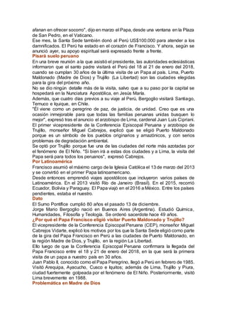afanan en ofrecer socorro", dijo en marzo el Papa, desde una ventana en la Plaza
de San Pedro, en el Vaticano.
Ese mes, la Santa Sede también donó al Perú US$100.000 para atender a los
damnificados. El Perú ha estado en el corazón de Francisco. Y ahora, según se
anunció ayer, su apoyo espiritual será expresado frente a frente.
Pisará suelo peruano
En una breve reunión a la que asistió el presidente, las autoridades eclesiásticas
informaron que el santo padre visitará el Perú del 18 al 21 de enero del 2018,
cuando se cumplan 30 años de la última visita de un Papa al país. Lima, Puerto
Maldonado (Madre de Dios) y Trujillo (La Libertad) son las ciudades elegidas
para la gira del próximo año.
No se dio ningún detalle más de la visita, salvo que a su paso por la capital se
hospedará en la Nunciatura Apostólica, en Jesús María.
Además, que cuatro días previos a su viaje al Perú, Bergoglio visitará Santiago,
Temuco e Iquique, en Chile.
"Él viene como un peregrino de paz, de justicia, de unidad. Creo que es una
ocasión inmejorable para que todas las familias peruanas unidas busquen lo
mejor", expresó tras el anuncio el arzobispo de Lima, cardenal Juan Luis Cipriani.
El primer vicepresidente de la Conferencia Episcopal Peruana y arzobispo de
Trujillo, monseñor Miguel Cabrejos, explicó que se eligió Puerto Maldonado
porque es un símbolo de los pueblos originarios y amazónicos, y con serios
problemas de degradación ambiental.
Se optó por Trujillo porque fue una de las ciudades del norte más azotadas por
el fenómeno de El Niño. "Si bien irá a estas dos ciudades y a Lima, la visita del
Papa será para todos los peruanos", expresó Cabrejos.
Por Latinoamérica
Francisco asumió el máximo cargo de la Iglesia Católica el 13 de marzo del 2013
y se convirtió en el primer Papa latinoamericano.
Desde entonces emprendió viajes apostólicos que incluyeron varios países de
Latinoamérica. En el 2013 visitó Río de Janeiro (Brasil). En el 2015, recorrió
Ecuador, Bolivia y Paraguay. El Papa viajó en el 2016 a México. Entre los países
pendientes, estaba el nuestro.
Dato
El Sumo Pontífice cumplió 80 años el pasado 13 de diciembre.
Jorge Mario Bergoglio nació en Buenos Aires (Argentina). Estudió Química,
Humanidades, Filosofía y Teología. Se ordenó sacerdote hace 49 años.
¿Por qué el Papa Francisco eligió visitar Puerto Maldonado y Trujillo?
El vicepresidente de la Conferencia Episcopal Peruana (CEP), monseñor Miguel
Cabrejos Vidarte, explicó los motivos por los que la Santa Sede eligió como parte
de la gira del Papa Francisco en Perú a las ciudades de Puerto Maldonado, en
la región Madre de Dios, y Trujillo, en la región La Libertad.
Ello luego de que la Conferencia Episcopal Peruana confirmara la llegada del
Papa Francisco entre el 18 y 21 de enero del 2018, en la que será la primera
visita de un papa a nuestro país en 30 años.
Juan Pablo II, conocido como el Papa Peregrino, llegó a Perú en febrero de 1985.
Visitó Arequipa, Ayacucho, Cusco e Iquitos; además de Lima, Trujillo y Piura,
ciudad fuertemente golpeada por el fenómeno de El Niño. Posteriormente, visitó
Lima brevemente en 1988.
Problemática en Madre de Dios
 