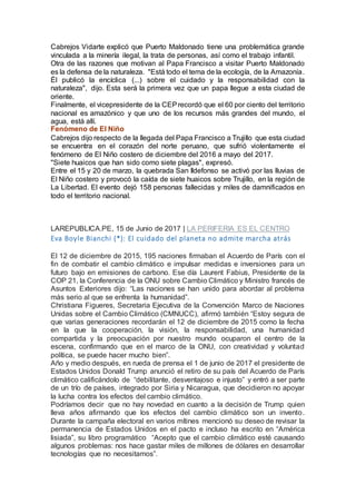 Cabrejos Vidarte explicó que Puerto Maldonado tiene una problemática grande
vinculada a la minería ilegal, la trata de personas, así como el trabajo infantil.
Otra de las razones que motivan al Papa Francisco a visitar Puerto Maldonado
es la defensa de la naturaleza. "Está todo el tema de la ecología, de la Amazonía.
Él publicó la encíclica (...) sobre el cuidado y la responsabilidad con la
naturaleza", dijo. Esta será la primera vez que un papa llegue a esta ciudad de
oriente.
Finalmente, el vicepresidente de la CEPrecordó que el 60 por ciento del territorio
nacional es amazónico y que uno de los recursos más grandes del mundo, el
agua, está allí.
Fenómeno de El Niño
Cabrejos dijo respecto de la llegada del Papa Francisco a Trujillo que esta ciudad
se encuentra en el corazón del norte peruano, que sufrió violentamente el
fenómeno de El Niño costero de diciembre del 2016 a mayo del 2017.
"Siete huaicos que han sido como siete plagas", expresó.
Entre el 15 y 20 de marzo, la quebrada San Ildefonso se activó por las lluvias de
El Niño costero y provocó la caída de siete huaicos sobre Trujillo, en la región de
La Libertad. El evento dejó 158 personas fallecidas y miles de damnificados en
todo el territorio nacional.
LAREPUBLICA.PE, 15 de Junio de 2017 | LA PERIFERIA ES EL CENTRO
Eva Boyle Bianchi (*): El cuidado del planeta no admite marcha atrás
El 12 de diciembre de 2015, 195 naciones firmaban el Acuerdo de París con el
fin de combatir el cambio climático e impulsar medidas e inversiones para un
futuro bajo en emisiones de carbono. Ese día Laurent Fabius, Presidente de la
COP 21, la Conferencia de la ONU sobre Cambio Climático y Ministro francés de
Asuntos Exteriores dijo: “Las naciones se han unido para abordar al problema
más serio al que se enfrenta la humanidad”.
Christiana Figueres, Secretaria Ejecutiva de la Convención Marco de Naciones
Unidas sobre el Cambio Climático (CMNUCC), afirmó también “Estoy segura de
que varias generaciones recordarán el 12 de diciembre de 2015 como la fecha
en la que la cooperación, la visión, la responsabilidad, una humanidad
compartida y la preocupación por nuestro mundo ocuparon el centro de la
escena, confirmando que en el marco de la ONU, con creatividad y voluntad
política, se puede hacer mucho bien”.
Año y medio después, en rueda de prensa el 1 de junio de 2017 el presidente de
Estados Unidos Donald Trump anunció el retiro de su país del Acuerdo de París
climático calificándolo de “debilitante, desventajoso e injusto” y entró a ser parte
de un trío de países, integrado por Siria y Nicaragua, que decidieron no apoyar
la lucha contra los efectos del cambio climático.
Podríamos decir que no hay novedad en cuanto a la decisión de Trump quien
lleva años afirmando que los efectos del cambio climático son un invento.
Durante la campaña electoral en varios mítines mencionó su deseo de revisar la
permanencia de Estados Unidos en el pacto e incluso ha escrito en “América
lisiada”, su libro programático “Acepto que el cambio climático esté causando
algunos problemas: nos hace gastar miles de millones de dólares en desarrollar
tecnologías que no necesitamos”.
 