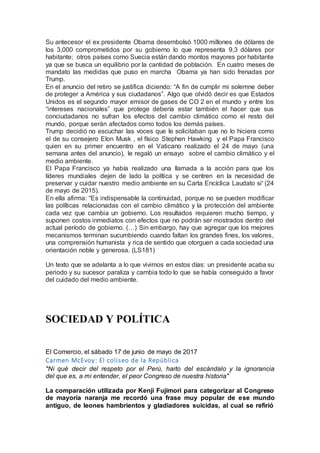 Su antecesor el ex presidente Obama desembolsó 1000 millones de dólares de
los 3,000 comprometidos por su gobierno lo que representa 9,3 dólares por
habitante; otros países como Suecia están dando montos mayores por habitante
ya que se busca un equilibrio por la cantidad de población. En cuatro meses de
mandato las medidas que puso en marcha Obama ya han sido frenadas por
Trump.
En el anuncio del retiro se justifica diciendo: “A fin de cumplir mi solemne deber
de proteger a América y sus ciudadanos”. Algo que olvidó decir es que Estados
Unidos es el segundo mayor emisor de gases de CO 2 en el mundo y entre los
“intereses nacionales” que protege debería estar también el hacer que sus
conciudadanos no sufran los efectos del cambio climático como el resto del
mundo, porque serán afectados como todos los demás países.
Trump decidió no escuchar las voces que le solicitaban que no lo hiciera como
el de su consejero Elon Musk , el físico Stephen Hawking y el Papa Francisco
quien en su primer encuentro en el Vaticano realizado el 24 de mayo (una
semana antes del anuncio), le regaló un ensayo sobre el cambio climático y el
medio ambiente.
El Papa Francisco ya había realizado una llamada a la acción para que los
líderes mundiales dejen de lado la política y se centren en la necesidad de
preservar y cuidar nuestro medio ambiente en su Carta Encíclica Laudato si' (24
de mayo de 2015).
En ella afirma: “Es indispensable la continuidad, porque no se pueden modificar
las políticas relacionadas con el cambio climático y la protección del ambiente
cada vez que cambia un gobierno. Los resultados requieren mucho tiempo, y
suponen costos inmediatos con efectos que no podrán ser mostrados dentro del
actual período de gobierno. (…) Sin embargo, hay que agregar que los mejores
mecanismos terminan sucumbiendo cuando faltan los grandes fines, los valores,
una comprensión humanista y rica de sentido que otorguen a cada sociedad una
orientación noble y generosa. (LS181)
Un texto que se adelanta a lo que vivimos en estos días: un presidente acaba su
periodo y su sucesor paraliza y cambia todo lo que se había conseguido a favor
del cuidado del medio ambiente.
SOCIEDAD Y POLÍTICA
El Comercio, el sábado 17 de junio de mayo de 2017
Carmen McEvoy: El coliseo de la República
"Ni qué decir del respeto por el Perú, harto del escándalo y la ignorancia
del que es, a mi entender, el peor Congreso de nuestra historia"
La comparación utilizada por Kenji Fujimori para categorizar al Congreso
de mayoría naranja me recordó una frase muy popular de ese mundo
antiguo, de leones hambrientos y gladiadores suicidas, al cual se refirió
 
