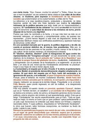 con cierta ironía. "Ave, Caesar, morituri te salutant" o "Salve, César, los que
van a morir te saludan" es una sentencia latina citada en Las vidas de los doce
césares, de Suetonio, para expresar la brutalización de las relaciones
sociales que predominaban en la ciudad fundada a orillas del río Tiber.
La referencia a la vieja república-imperio, endeudada y decadente, no debe
hacernos perder de vista otra frase lapidaria que explica la naturaleza
intrínseca de la política peruana que tanto duele por su irresponsabilidad y
egoísmo. El "canibalismo de las cámaras" fue como un escritor de inicios del
siglo XX denominó al acto tribal de devorar a los ministros de turno, previo
despojo de su honor y su dignidad.
Parece que nada ha cambiado a la fecha, y lo que más bien se nota es un
tremendo retroceso, en educación y comportamiento probo, de quienes nos
representan. ¿Cómo hemos llegado a este nivel de degradación, donde los
congresistas falsifican incluso sus certificados académicos y aparecen todo tipo
de denuncias contra ellos?
En una sociedad marcada por la guerra, la política degeneró y de ello da
cuenta el accionar delictivo de, al menos, tres presidentes. Más aun, la
domesticación de las pasiones no fue posible y mucho menos lo fue la forja de
una cultura de las buenas maneras y la discrepancia civilizada.
El "disolver, disolver, disolver" junto al manguerazo de agua contra los
representantes del "Congreso corrupto" -el cual obviamente no servía a los
objetivos de la dictadura- fue el preludio del "coliseo de la República" que
hoy pide la sangre fresca del gladiador de turno. Insultándolo, maltratándolo
y denigrándolo con el pretexto de la fiscalización y el reglamento -al pie de la
letra- y en aras de una moral que los moralizadores obviamente no practican.
Vayan a sus hojas de vida si tienen alguna duda.
La humanidad y el respeto por el otro (‘Cosito 2’ le dicho el parlamentario
Mauricio Mulder al presidente democráticamente elegido) simplemente no
existen. Ni qué decir del respeto por el Perú, harto del escándalo y la
ignorancia del que es, a mi entender, el peor Congreso de nuestra historia.
Porque, pese al esfuerzo de muchos ciudadanos decentes, desde hace dos
décadas vivimos cercados por la violencia, la corrupción y la impunidad y
ninguna institución se escapa de la terrible trilogía. Pregúntenle si no al doctor
Félix Moreno, quien pronto regresará, en olor de multitud, a la desgraciada
región que preside.
País muy extraño el nuestro donde un convicto, apodado ‘Caracol’, declara
que es un "hombre de bien, un caballero" y un contralor de la República -que
se dedica a la compra y venta de carros y al dispendio generoso de los recursos
públicos- pide la renuncia del ministro al cual aparentemente grabó. Creo que el
tango "Cambalache" fue escrito específicamente para el Perú. "Todo es igual,
nada es mejor, lo mismo un burro que un gran profesor" aplica perfectamente a
un país cuya tecnocracia no entiende que debe liderar con firmeza y objetivos
nacionales claros. Y cuyos políticos, enquistados en "el Parlamento fiscalizador",
lo único que buscan, salvo honrosas excepciones, es mantener su feudo de
poder, cueste lo que cueste.
Siempre he pensado que la guerra nos marcó de por vida, convirtiéndonos
en un lugar de gente desconfiada que -mientras espera por la próxima
catástrofe- sobrevive en solitario sin la más mínima piedad por el de al lado.
Y en esas circunstancias, tan adversas, resulta casi imposible forjar un
proyecto de vida en común.
 
