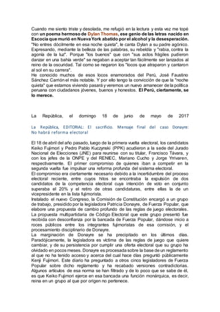 Cuando me siento triste y desolada, me refugió en la lectura y esta vez me topé
con un poema hermoso de Dylan Thomas, ese genio de las letras nacido en
Escocia que murió en NuevaYork abatido por el alcohol y la desesperación.
"No entres dócilmente en esa noche quieta", le canta Dylan a su padre agónico.
Expresando, mediante la belleza de las palabras, su rebeldía y "rabia, contra la
agonía de la luz". Porque "los buenos" que con "sus actos frágiles pudieron
danzar en una bahía verde" se negaban a aceptar tan fácilmente ser lanzados al
reino de la oscuridad. Tal como se negaron los "locos que atraparon y cantaron
al sol en su carrera".
He conocido muchos de esos locos enamorados del Perú, José Faustino
Sánchez Carrión el más notable. Y por ello tengo la convicción de que la "noche
quieta" que estamos viviendo pasará y veremos un nuevo amanecer de la política
peruana con ciudadanos jóvenes, buenos y honestos. El Perú, ciertamente, se
lo merece.
La República, el domingo 18 de junio de mayo de 2017
La República, EDITORIAL: El sacrificio. Mensaje final del caso Donayre:
No habrá reforma electoral
El 18 de abril del año pasado, luego de la primera vuelta electoral, los candidatos
Keiko Fujimori y Pedro Pablo Kuczynski (PPK) acudieron a la sede del Jurado
Nacional de Elecciones (JNE) para reunirse con su titular, Francisco Távara, y
con los jefes de la ONPE y del RENIEC, Mariano Cucho y Jorge Yrrivaren,
respectivamente. El primer compromiso de quienes iban a competir en la
segunda vuelta fue impulsar una reforma profunda del sistema electoral.
El compromiso era ciertamente necesario debido a la incertidumbre del proceso
electoral reciente, entre cuyos hitos se encontraba la expulsión de dos
candidatos de la competencia electoral cuya intención de voto en conjunto
superaba el 20% y el retiro de otras candidaturas, entre ellas la de un
vicepresidente en la lista fujimorista.
Instalado el nuevo Congreso, la Comisión de Constitución encargó a un grupo
de trabajo, presidido por la legisladora Patricia Donayre, de Fuerza Popular, que
elabore una propuesta de cambio profundo de las reglas de juego electorales.
La propuesta multipartidaria de Código Electoral que este grupo presentó fue
recibida con desconfianza por la bancada de Fuerza Popular, dándose inicio a
roces públicos entre los integrantes fujimoristas de esa comisión, y el
procesamiento disciplinario de Donayre.
La marginación de Donayre se ha precipitado en los últimos días.
Paradójicamente, la legisladora es víctima de las reglas de juego que quiere
cambiar, y de su persistencia por cumplir una oferta electoral que su grupo ha
olvidado en pocos meses. Donayre es procesada sobre la base de un reglamento
al que no ha tenido acceso y acerca del cual hace días preguntó públicamente
Kenji Fujimori. Este diario ha preguntado a otros cinco legisladores de Fuerza
Popular sobre dicho reglamento y ha recabado versiones contradictorias.
Algunos artículos de esa norma se han filtrado y de lo poco que se sabe de él,
es que Keiko Fujimori ejerce en esa bancada una función monárquica, es decir,
reina en un grupo al que por origen no pertenece.
 
