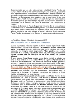 Es comprensible que con estos antecedentes y actualidad, Fuerza Popular sea
el grupo más resistente a una reforma electoral profunda e integral, y que como
en la legislatura anterior se apruebe al final remaches a normas existentes. Es
probable que esta actitud sea tolerada en un escenario de confrontación entre el
Gobierno y el Congreso por otros asuntos, o por el poco interés de los otros
grupos políticos. Total, siempre existirán quienes le tiren piedras a las iniciativas
de reforma política que hace tiempo impulsan los organismos electorales e
instituciones de la sociedad civil como la Asociación Civil Transparencia y
Proética.
La salida de Donayre de Fuerza Popular es inminente. En lo personal es un
sacrificio de quien ha procurado con transparencia y voluntad la modernización
de la política y de su mismo grupo. En lo general, es un aviso de que no habrá
reforma electoral y que para quienes se atreven a levantar la voz dentro de
Fuerza Popular la respuesta es un régimen de sanciones sin debido proceso.
La República, el jueves 15 de junio de mayo de 2017
Alberto Adrianzén: Entre la indignación y el pesimismo
Cuando el periodista del diario español El País le recordó al presidente Pedro
Pablo Kuczynski, durante una entrevista, la necesidad de una "revolución
social" en el Perú, tal como había prometido en su campaña electoral, la
respuesta, me imagino, debió sorprenderle: "Son palabras un poquito
poéticas". Y es verdad porque hasta ahora las promesas presidenciales
siguen sonando (con las disculpas de los y las poetas) un "poquito
poéticas".
El lunes pasado Jorge Bruce, en este mismo diario, escribió un artículo que
tenía un título también un poco poético: "Matar la esperanza" (12/06/06). Con
esta frase hacía referencia a las promesas frustradas de este gobierno:
"Próximo a cumplir un año de este régimen, forzoso es encontrar que el sueño
se ha resquebrajado de manera tan alarmante como el bypass de Castañeda…".
Se podría decir que hoy la indignación se generaliza y el pesimismo
comienza a ser un comportamiento cotidiano. Basta para ello leer cualquier
encuesta para constatar que los entrevistados desaprueban todo: la
Presidencia, el Gobierno, el Congreso, los partidos, los políticos, el Poder
Judicial, la Contraloría y un largo etcétera.
En estas semanas hemos asistido a la liberación, por el Poder Judicial, de los
gobernadores del Callao y Ayacucho, Félix Moreno y Wilfredo Oscorima,
comprometidos en posibles actos de corrupción; nos hemos enterado que el
Contralor, según La República, se graduó con un texto plagiado, además de
dedicarse a vender autos y comprar terrenos a bajo precio; nos hemos
sorprendido con el nombramiento de Fiorella Molinelli como flamante
viceministra de Vivienda, pese a su discutible actuación en el asunto del
aeropuerto de Chinchero; hemos escuchado las extrañas conversaciones entre
el ministro de Economía y Finanzas y el Contralor; por no citar el caso de Pura
Vida que fabrica Gloria y que ahora sabemos que no es leche. A ello se suma
que los organismos e instituciones encargados de regular y defender nuestros
derechos como consumidores y ciudadanos, no lo hacen; y que una serie de
normas y leyes del Legislativo o del Ejecutivo o se retrasan, como sucede con el
 