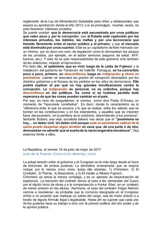 reglamento de la Ley de Alimentación Saludable para niños y adolescentes que
espera su aprobación desde el año 2013; o si se promulgan, muchas veces, es
para favorecer intereses privados.
Se puede concluir que la democracia está secuestrada por unos políticos
que valen poco y por la corrupción, que el Estado está capturado por los
intereses privados, los lobbies, las mafias y por una tecnocracia que
transita libremente entre el sector público y el privado; y que el mercado
está dominado por unos cuantos. Este es un capitalismo de libre mercado con
un mínimo, por no decir con cero, de regulación como lo demuestran los abusos
de los privados, por ejemplo, en el sector servicios (seguros de salud, AFP,
bancos, etc.). Y esto no es solo responsabilidad de este gobierno sino también
de los anteriores, incluido el fujimorismo.
Por todo ello, el optimismo que se vivió luego de la caída de Fujimori y la
instalación del gobierno de Transición de Valentín Paniagua, se ha convertido
poco a poco, primero, en desconfianza, luego en indignación y ahora en
pesimismo, cuando se descubre los grados de corrupción alcanzados por los
distintos gobiernos y el fracaso de los partidos en los años de democracia. Ello
podría explicar el por qué no hay grandes movilizaciones contra la
corrupción. La indignación es personal, no es colectiva, porque hay
desconfianza en los políticos. Es como si se hubiese perdido toda
esperanza de que las cosas puedan cambiar en el país.
Por eso, es hora de preguntarnos si vivimos, como dice Paolo D’Arcais, un
momento de "hipocresía constitutiva". Es decir, donde lo característico es la
"diferencia entre lo que se anuncia y lo que se realiza, entre los valores que se
bordan en las constituciones y en los estandartes, y aquellos que se imponen
fuera del escenario, en la periferia de lo cotidiano, desmintiendo a los primeros".
Norberto Bobbio, ese viejo socialista italiano nos decía que el "pesimismo es
hoy… un deber civil. Un deber civil porque solo un pesimismo radical de la
razón puede despertar algún temblor en esos que, de una parte o de otra,
demuestran no advertir que el sueñode la razónengendramonstruos". Hoy
estamos frente a ellos.
La República, el viernes 16 de junio de mayo de 2017
Juan de la Puente: Cinco crisis abiertas, cinco
La actual tensión entre el gobierno y el Congreso es la más larga desde el inicio
de funciones de ambos poderes. La atmósfera envenenada que se respira
incluye por lo menos cinco crisis, todas ella abiertas: 1) Chinchero; 2) El
Contralor; 3) Thorne; 4) Basombrío; y 5) El indulto a Alberto Fujimori.
Chinchero es ahora la menos compleja, y es un ejemplo de desactivación de
explosivos. La rescisión del contrato deriva el caso a las demandas del Cusco
por el rápido inicio de obras y a la compensación a Kuntur Wasi, en un contexto
de menor presión en las alturas. Asimismo, el caso del contralor Edgar Alarcón
camina a resolverse; es probable que la comisión designada en el Congreso
arribe a un acuerdo que implique su salida del cargo, sea de modo directo o a
través de alguna fórmula legal o legalizable. Hasta ahí se supone que cada uno
de los poderes hace su trabajo a tono con la presión política del otro poder y de
la opinión pública.
 