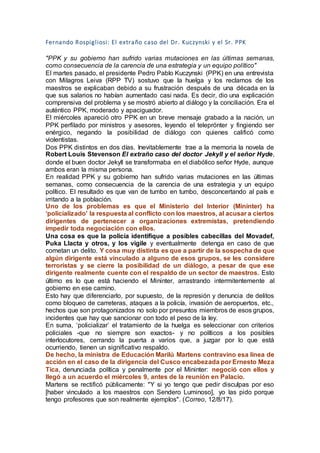 Fernando Rospigliosi: El extraño caso del Dr. Kuczynski y el Sr. PPK
"PPK y su gobierno han sufrido varias mutaciones en las últimas semanas,
como consecuencia de la carencia de una estrategia y un equipo político"
El martes pasado, el presidente Pedro Pablo Kuczynski (PPK) en una entrevista
con Milagros Leiva (RPP TV) sostuvo que la huelga y los reclamos de los
maestros se explicaban debido a su frustración después de una década en la
que sus salarios no habían aumentado casi nada. Es decir, dio una explicación
comprensiva del problema y se mostró abierto al diálogo y la conciliación. Era el
auténtico PPK, moderado y apaciguador.
El miércoles apareció otro PPK en un breve mensaje grabado a la nación, un
PPK perfilado por ministros y asesores, leyendo el teleprónter y fingiendo ser
enérgico, negando la posibilidad de diálogo con quienes calificó como
violentistas.
Dos PPK distintos en dos días. Inevitablemente trae a la memoria la novela de
Robert Louis Stevenson El extraño caso del doctor Jekyll y el señor Hyde,
donde el buen doctor Jekyll se transformaba en el diabólico señor Hyde, aunque
ambos eran la misma persona.
En realidad PPK y su gobierno han sufrido varias mutaciones en las últimas
semanas, como consecuencia de la carencia de una estrategia y un equipo
político. El resultado es que van de tumbo en tumbo, desconcertando al país e
irritando a la población.
Uno de los problemas es que el Ministerio del Interior (Mininter) ha
‘policializado’ la respuesta al conflicto con los maestros, al acusar a ciertos
dirigentes de pertenecer a organizaciones extremistas, pretendiendo
impedir toda negociación con ellos.
Una cosa es que la policía identifique a posibles cabecillas del Movadef,
Puka Llacta y otros, y los vigile y eventualmente detenga en caso de que
cometan un delito. Y cosa muy distinta es que a partir de la sospecha de que
algún dirigente está vinculado a alguno de esos grupos, se les considere
terroristas y se cierre la posibilidad de un diálogo, a pesar de que ese
dirigente realmente cuente con el respaldo de un sector de maestros. Esto
último es lo que está haciendo el Mininter, arrastrando intermitentemente al
gobierno en ese camino.
Esto hay que diferenciarlo, por supuesto, de la represión y denuncia de delitos
como bloqueo de carreteras, ataques a la policía, invasión de aeropuertos, etc.,
hechos que son protagonizados no solo por presuntos miembros de esos grupos,
incidentes que hay que sancionar con todo el peso de la ley.
En suma, ‘policializar’ el tratamiento de la huelga es seleccionar con criterios
policiales -que no siempre son exactos- y no políticos a los posibles
interlocutores, cerrando la puerta a varios que, a juzgar por lo que está
ocurriendo, tienen un significativo respaldo.
De hecho, la ministra de Educación Marilú Martens contravino esa línea de
acción en el caso de la dirigencia del Cusco encabezada por Ernesto Meza
Tica, denunciada política y penalmente por el Mininter: negoció con ellos y
llegó a un acuerdo el miércoles 9, antes de la reunión en Palacio.
Martens se rectificó públicamente: "Y si yo tengo que pedir disculpas por eso
[haber vinculado a los maestros con Sendero Luminoso], yo las pido porque
tengo profesores que son realmente ejemplos". (Correo, 12/8/17).
 