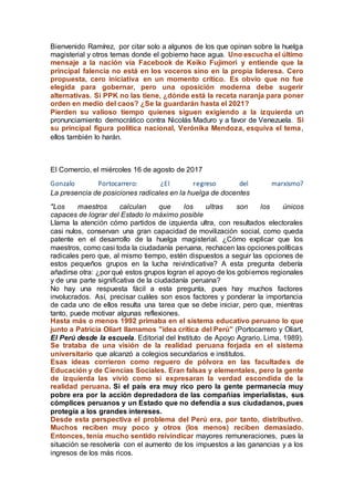 Bienvenido Ramírez, por citar solo a algunos de los que opinan sobre la huelga
magisterial y otros temas donde el gobierno hace agua. Uno escucha el último
mensaje a la nación vía Facebook de Keiko Fujimori y entiende que la
principal falencia no está en los voceros sino en la propia lideresa. Cero
propuesta, cero iniciativa en un momento crítico. Es obvio que no fue
elegida para gobernar, pero una oposición moderna debe sugerir
alternativas. Si PPK no las tiene, ¿dónde está la receta naranja para poner
orden en medio del caos? ¿Se la guardarán hasta el 2021?
Pierden su valioso tiempo quienes siguen exigiendo a la izquierda un
pronunciamiento democrático contra Nicolás Maduro y a favor de Venezuela. Si
su principal figura política nacional, Verónika Mendoza, esquiva el tema,
ellos también lo harán.
El Comercio, el miércoles 16 de agosto de 2017
Gonzalo Portocarrero: ¿El regreso del marxismo?
La presencia de posiciones radicales en la huelga de docentes
"Los maestros calculan que los ultras son los únicos
capaces de lograr del Estado lo máximo posible
Llama la atención cómo partidos de izquierda ultra, con resultados electorales
casi nulos, conservan una gran capacidad de movilización social, como queda
patente en el desarrollo de la huelga magisterial. ¿Cómo explicar que los
maestros, como casi toda la ciudadanía peruana, rechacen las opciones políticas
radicales pero que, al mismo tiempo, estén dispuestos a seguir las opciones de
estos pequeños grupos en la lucha reivindicativa? A esta pregunta debería
añadirse otra: ¿por qué estos grupos logran el apoyo de los gobiernos regionales
y de una parte significativa de la ciudadanía peruana?
No hay una respuesta fácil a esta pregunta, pues hay muchos factores
involucrados. Así, precisar cuáles son esos factores y ponderar la importancia
de cada uno de ellos resulta una tarea que se debe iniciar, pero que, mientras
tanto, puede motivar algunas reflexiones.
Hasta más o menos 1992 primaba en el sistema educativo peruano lo que
junto a Patricia Oliart llamamos "idea crítica del Perú" (Portocarrero y Oliart,
El Perú desde la escuela. Editorial del Instituto de Apoyo Agrario. Lima, 1989).
Se trataba de una visión de la realidad peruana forjada en el sistema
universitario que alcanzó a colegios secundarios e institutos.
Esas ideas corrieron como reguero de pólvora en las facultades de
Educación y de Ciencias Sociales. Eran falsas y elementales, pero la gente
de izquierda las vivió como si expresaran la verdad escondida de la
realidad peruana. Si el país era muy rico pero la gente permanecía muy
pobre era por la acción depredadora de las compañías imperialistas, sus
cómplices peruanos y un Estado que no defendía a sus ciudadanos, pues
protegía a los grandes intereses.
Desde esta perspectiva el problema del Perú era, por tanto, distributivo.
Muchos reciben muy poco y otros (los menos) reciben demasiado.
Entonces, tenía mucho sentido reivindicar mayores remuneraciones, pues la
situación se resolvería con el aumento de los impuestos a las ganancias y a los
ingresos de los más ricos.
 
