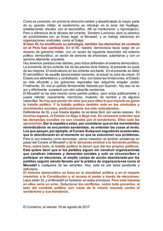 Como es conocido, en prisión la dirección central y desarticulada la mayor parte
de su aparato militar, el senderismo se introdujo en la zona del Huallaga,
estableciendo vínculos con el narcotráfico. Allí se mantuvieron y reprodujeron.
Pero a diferencia de la década del ochenta, Sendero Luminoso abre su abanico
de posibilidades con un brazo legal, el Movadef, y un trabajo silencioso en
organizaciones sindicales, como el Sutep.
Si bien SL ha modificado su estrategia, también los elementos de contexto
en el Perú han cambiado. En el 80, nuestra democracia nacía luego de un
docenio de gobierno militar, con un sector de izquierda descreída del sistema
político democrático, un sector de derecha de añoranzas autoritarias y con un
aprismo altamente populista.
Hoy tenemos partidos más débiles, pero todos defienden el sistema democrático.
La economía de los ochenta fue de las peores de la historia, la presente es quizá
de las mejores. El sindicalismo en los ochenta era fuerte. En el presente es débil.
El narcotráfico de aquella época estaba naciendo, el actual no para de crecer. El
Estado era elefantiásico y centralizado. Hoy, con todas las limitaciones, el Estado
es más eficiente y los gobiernos regionales han adquirido singular poder.
Finalmente, SL era un partido férreamente liderado por Guzmán, hoy eso no es
así y difícilmente sucederá con otro cabecilla senderista.
El Movadef no ha sido inscrito como partido político, pero actúa públicamente y
puede intentar nuevamente inscribirse, mutando de nombre y de algunos
cabecillas. No hay que perder de vista que para ellos lo que importa es ganar
la batalla política. Y la batalla política también está en los sindicatos y
movimientos sociales, particularmente los más radicalizados.
Defenderse de SL y sus brazos legales no es tarea fácil, por varias razones. En
muchos lugares, el Estado no llega o llega mal. Es necesario entender que
las demandas sociales no son creadas por el senderismo. Ellos solo las
aprovechan. Dar la espalda a estas, por considerar que en los movimientos
reivindicativos se encuentran senderistas, es entender las cosas al revés.
Los que apoyan, por ejemplo, al Conare-Sutepson seguidores ocasionales,
que lo abandonarán en el momento en que se solucionen sus problemas.
Pero si son tratados como terroristas, varios maestros no tendrán problemas en
pasar del Conare al Movadef y de la demanda sindical a la demanda política.
Pero, sobre todo, la batalla política la tienen que dar los propios políticos.
Esto quiere decir que si los partidos siguen sin construir organizaciones
que canalicen intereses y demandas sociales y solo se circunscriben a
participar en elecciones, el amplio campo de acción abandonado por los
partidos seguirá siendo llenado por la prédica de organizaciones como el
Movadef o cualquiera de las variantes. Hoy, esta es una tarea pendiente y
deficitaria.
El sistema democrático se basa en la pluralidad política y en el respeto
irrestricto a la Constitución y el acceso al poder a través de elecciones.
Lejos están SL y el Movadef en fundarse en estos principios. Pero solo basarse
en ellos sería un error. Solucionar los conflictos, sobre todo preverlos, al
lado del combate político son caras de la misma moneda contra el
senderismo y sus herederos.
El Comercio, el viernes 18 de agosto de 2017
 