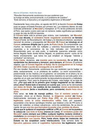 Marco Sifuentes: Hold the door
"Resultan francamente candorosos los que sostienen que
la huelga se debe, exclusivamente, a un problema de sueldos".
"Esta semana, el Ejecutivo y el Legislativo legitimaron al Movadef"
Exactamente hace cinco años, en agosto del 2012, la facción Conare del Sutep
puso en jaque al Estado Peruano por primera vez. Los máximos líderes de este
sindicato pertenecían al Movadef y manejaban al 7% de los profesores de todo
el Perú, que suena a poco pero que en números reales significaba que estaban
a cargo de más de 600 mil alumnos.
El Conare había sido la primera gran victoria, casi involuntaria, del Movadef.
Hace una década, el verdadero frente magisterial senderista se llamaba
Fresut (Frente de Reconstitución del Sutep) y lo lideraba el entonces secretario
nacional de prensa y propaganda del Movadef. El Fresut se introdujo en el
Conare, entonces dirigido por la gente de Puka Llacta. Es comprensible que
muchos se mareen ante los múltiples y coloridos fraccionamientos de las
izquierdas y la convivencia de los más radicales con "compañeros"
filosenderistas pero, en este punto, si realmente queremos entender cómo
hemos llegado hasta donde hemos llegado, no podemos asumir -como se ha
hecho erróneamente- que todos los que emplean un lenguaje "clasista y
combativo" son terrucos.
Puka Llacta, decíamos, era maoísta pero no senderista. En el 2010, los
senderistas los derrocaron y tomaron, para siempre, el Conare. El próximo
objetivo: que el Conare fagocite al Sutep. No lo consiguieron en la huelga
del 2012. Están a punto de conseguirlo en la del 2017.
Por eso resultan francamente candorosos los que sostienen que la huelga se
debe, exclusivamente, a un problema de sueldos. La visión economicista -
predominante en los medios y en el gobierno- se concentra en el árbol y no en
el bosque. Eso sí: los reclamos salariales de los maestros no son solo justos sino
urgentes en un país que históricamente ha descuidado la educación y maltratado
a los maestros. Pero, para la dirigencia del Conare, esta huelga no se trata de
eso. ¿Por qué esta es la primera gran huelga magisterial en los últimos
cinco años? Sobre todo si tenemos en cuenta que, como se ha demostrado
con datos de Grade, los sueldos de los maestros vienen aumentando de
forma constante (lenta e insuficiente, pero constante) desde hace cinco
años.
Para variar, se trata de manejo político. Con el ministro anterior -el
censurado, ahora en el Banco Mundial- la dirigencia central del Sutep,
históricamente dominada por Patria Roja (PR), se vio empoderada y
legitimada como la única interlocutora válida. Esto, por supuesto,
escandalizó a los típicos opinólogos limeños que trataban a los de PR como si
fueran tan violentos -e incluso subversivos- como los senderistas. No se dieron
cuenta de que eran los que trancaban la puerta a los zombies de afuera.
Ahora que le quitaron el respirador artificial a PR, el Conare se ha puesto a
la cabeza de casi todo el Sutep (menos en Lima). El verdadero poder del
Movadef -como siempre que infiltra cualquier legítimo reclamo sindical o
ciudadano- es conseguir que haya gente tan desesperada que los necesite
para reivindicar sus causas. Pero, hasta ahora, todas las instancias del
Estado no los aceptaban como interlocutores. Esta semana tanto el
Ejecutivo ppkausa como el Legislativo fujimorista los legitimaron como
 