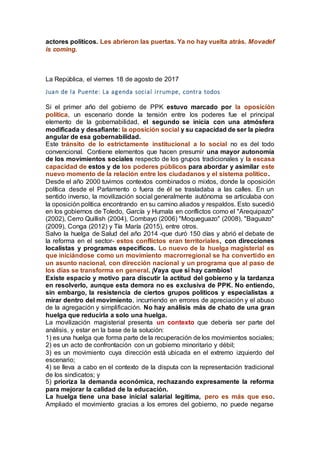 actores políticos. Les abrieron las puertas. Ya no hay vuelta atrás. Movadef
is coming.
La República, el viernes 18 de agosto de 2017
Juan de la Puente: La agenda social irrumpe, contra todos
Si el primer año del gobierno de PPK estuvo marcado por la oposición
política, un escenario donde la tensión entre los poderes fue el principal
elemento de la gobernabilidad, el segundo se inicia con una atmósfera
modificada y desafiante: la oposición social y su capacidad de ser la piedra
angular de esa gobernabilidad.
Este tránsito de lo estrictamente institucional a lo social no es del todo
convencional. Contiene elementos que hacen presumir una mayor autonomía
de los movimientos sociales respecto de los grupos tradicionales y la escasa
capacidad de estos y de los poderes públicos para abordar y asimilar este
nuevo momento de la relación entre los ciudadanos y el sistema político.
Desde el año 2000 tuvimos contextos combinados o mixtos, donde la oposición
política desde el Parlamento o fuera de él se trasladaba a las calles. En un
sentido inverso, la movilización social generalmente autónoma se articulaba con
la oposición política encontrando en su camino aliados y respaldos. Esto sucedió
en los gobiernos de Toledo, García y Humala en conflictos como el "Arequipazo"
(2002), Cerro Quillish (2004), Combayo (2006) "Moqueguazo" (2008), "Baguazo"
(2009), Conga (2012) y Tía María (2015), entre otros.
Salvo la huelga de Salud del año 2014 -que duró 150 días y abrió el debate de
la reforma en el sector- estos conflictos eran territoriales, con direcciones
localistas y programas específicos. Lo nuevo de la huelga magisterial es
que iniciándose como un movimiento macrorregional se ha convertido en
un asunto nacional, con dirección nacional y un programa que al paso de
los días se transforma en general. ¡Vaya que sí hay cambios!
Existe espacio y motivo para discutir la actitud del gobierno y la tardanza
en resolverlo, aunque esta demora no es exclusiva de PPK. No entiendo,
sin embargo, la resistencia de ciertos grupos políticos y especialistas a
mirar dentro del movimiento, incurriendo en errores de apreciación y el abuso
de la agregación y simplificación. No hay análisis más de chato de una gran
huelga que reducirla a solo una huelga.
La movilización magisterial presenta un contexto que debería ser parte del
análisis, y estar en la base de la solución:
1) es una huelga que forma parte de la recuperación de los movimientos sociales;
2) es un acto de confrontación con un gobierno minoritario y débil;
3) es un movimiento cuya dirección está ubicada en el extremo izquierdo del
escenario;
4) se lleva a cabo en el contexto de la disputa con la representación tradicional
de los sindicatos; y
5) prioriza la demanda económica, rechazando expresamente la reforma
para mejorar la calidad de la educación.
La huelga tiene una base inicial salarial legítima, pero es más que eso.
Ampliado el movimiento gracias a los errores del gobierno, no puede negarse
 