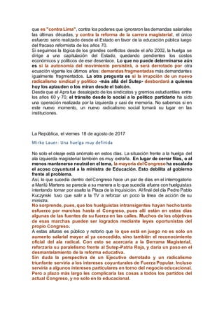 que es "contra Lima", contra los poderes que ignoraron las demandas salariales
las últimas décadas, y contra la reforma de la carrera magisterial, el único
esfuerzo serio realizado desde el Estado en favor de la educación pública luego
del fracaso reformista de los años 70.
Si seguimos la lógica de los grandes conflictos desde el año 2002, la huelga se
dirige a una capitulación del Estado, quedando pendientes los costos
económicos y políticos de ese desenlace. Lo que no puede determinarse aún
es si la autonomía del movimiento persistirá, o será derrotado por otra
ecuación vigente los últimos años: demandas fragmentadas más demandantes
igualmente fragmentados. La otra pregunta es si la irrupción de un nuevo
radicalismo sindical y político -más allá del Sutep- desbordará a quienes
hoy los aplauden o los miran desde el balcón.
Desde que el Apra fue desalojado de los sindicatos y gremios estudiantiles entre
los años 60 y 70, el tránsito desde lo social a lo político partidario ha sido
una operación realizada por la izquierda y casi de memoria. No sabemos si en
este nuevo momento, un nuevo radicalismo social tomará su lugar en las
instituciones.
La República, el viernes 18 de agosto de 2017
Mirko Lauer: Una huelga muy definida
No solo el oleaje está anómalo en estos días. La situación frente a la huelga del
ala izquierda magisterial también es muy extraña. En lugar de cerrar filas, o al
menos mantenerse neutral en el tema, la mayoría del Congreso ha escalado
el acoso coyuntural a la ministra de Educación. Esto debilita al gobierno
frente al problema.
Así, lo que sucedía dentro del Congreso hace un par de días en el interrogatorio
a Marilú Martens se parecía a su manera a lo que sucedía afuera con huelguistas
intentando tomar por asalto la Plaza de la Inquisición. Al final del día Pedro Pablo
Kuczynski tuvo que salir a la TV a reforzar un poco la línea de acción de su
ministra.
No sorprende, pues, que los huelguistas intransigentes hayan hecho tanto
esfuerzo por marchas hasta el Congreso, pues allí están en estos días
algunas de las fuentes de su fuerza en las calles. Muchos de los objetivos
de esas marchas pueden ser logrados mediante leyes oportunistas del
propio Congreso.
A estas alturas es público y notorio que lo que está en juego no es solo un
aumento salarial mayor al ya concedido, sino también el reconocimiento
oficial del ala radical. Con esto se acercaría a la Derrama Magisterial,
reforzaría su paralelismo frente al Sutep-Patria Roja, y daría un paso en el
desmantelamiento de la reforma educativa.
Sin duda la perspectiva de un Ejecutivo derrotado y un radicalismo
triunfante serviría a los intereses coyunturales de Fuerza Popular. Incluso
serviría a algunos intereses particulares en torno del negocio educacional.
Pero a plazo más largo les complicaría las cosas a todos los partidos del
actual Congreso, y no solo en lo educacional.
 