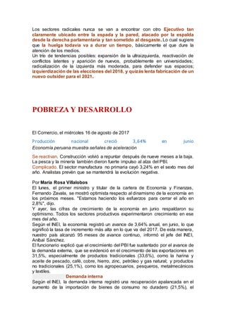 Los sectores radicales nunca se van a encontrar con otro Ejecutivo tan
claramente ubicado entre la espada y la pared, atacado por la espalda
desde la derecha parlamentaria y tan sometido al desgaste. Lo cual sugiere
que la huelga todavía va a durar un tiempo, básicamente el que dure la
atención de los medios.
Un trío de tendencias posibles: expansión de la ultraizquierda, reactivación de
conflictos latentes y aparición de nuevos, probablemente en universidades;
radicalización de la izquierda más moderada, para defender sus espacios;
izquierdización de las elecciones del 2018, y quizás lenta fabricación de un
nuevo outsider para el 2021.
POBREZA Y DESARROLLO
El Comercio, el miércoles 16 de agosto de 2017
Producción nacional creció 3,64% en junio
Economía peruana muestra señales de aceleración
Se reactivan. Construcción volvió a repuntar después de nueve meses a la baja.
La pesca y la minería también dieron fuerte impulso al alza del PBI.
Complicado. El sector manufactura no primaria cayó 3,24% en el sexto mes del
año. Analistas prevén que se mantendrá la evolución negativa.
Por María Rosa Villalobos
El lunes, el primer ministro y titular de la cartera de Economía y Finanzas,
Fernando Zavala, se mostró optimista respecto al dinamismo de la economía en
los próximos meses. "Estamos haciendo los esfuerzos para cerrar el año en
2,8%", dijo.
Y ayer, las cifras de crecimiento de la economía en junio respaldaron su
optimismo. Todos los sectores productivos experimentaron crecimiento en ese
mes del año.
Según el INEI, la economía registró un avance de 3,64% anual, en junio, lo que
significó la tasa de incremento más alta en lo que va del 2017. De esta manera,
nuestro país alcanzó 95 meses de avance continuo, informó el jefe del INEI,
Aníbal Sánchez.
El funcionario explicó que el crecimiento del PBI fue sustentado por el avance de
la demanda externa, que se evidenció en el crecimiento de las exportaciones en
31,5%, especialmente de productos tradicionales (33,6%), como la harina y
aceite de pescado, café, cobre, hierro, zinc, petróleo y gas natural; y productos
no tradicionales (25,1%), como los agropecuarios, pesqueros, metalmecánicos
y textiles.
Demanda interna
Según el INEI, la demanda interna registró una recuperación apalancada en el
aumento de la importación de bienes de consumo no duradero (21,5%), el
 