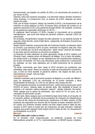 financiamiento con tarjetas de crédito (0,16%) y el crecimiento del comercio al
por menor (0,9%).
Además, otros dos sectores vinculados a la demanda interna también mostraron
cifras positivas. La construcción tuvo un avance de 3,49%, después de nueve
meses de caída.
Esto, por el mayor consumo interno de cemento (3,45%) y la recuperación de la
inversión en obras públicas (3,73%). El avance físico de obras fue positivo en el
gobierno nacional (12,2%) y los gobiernos locales (9,6%). No obstante, el avance
en los gobiernos regionales disminuyó en 20,7%.
El subsector fabril primario (17,20%) impulsó el crecimiento de la actividad
manufacturera, que sumó dos meses de aumento continuo y alcanzó 2,02% de
crecimiento.
Sin embargo, el significativo impulso de este subsector no se repetiría durante la
segunda mitad del año, prevé Pablo Nano, subgerente de Estudios Económicos
de Scotiabank .
Según Daniel Velandia, economista jefe de Credicorp Capital, el subsector fabril
no primario, que decreció 3,24% en junio, terminará en negativo este año. Para
él, en la medida que se dé la reconstrucción, habrá mayor creación de empleo,
lo que hará que los sectores no primarios se aceleren .
La situación de este subsector se viene agravando desde el 2014, explica Luis
Eduardo Falen, analista senior de Research de Intéligo. Por un lado, los textiles,
las confecciones y el calzado se ven afectados por las importaciones asiáticas y
por el otro, el cemento, el fi erro y las estructuras para construcción y producción
de vehículos se han visto afectados por el débil dinamismo de la inversión
privada.
"El fuerte crecimiento que hubo hasta el 2012 encubrió los problemas que
enfrentaba este sector. Ahora se necesita un plan de diversificación económica,
que, si bien se inició durante el gobierno anterior, fue dejado de lado por la
administración actual", refi ere Falen.
Las esperanzas
Velandia considera que la economía peruana ha llegado a un punto de inflexión,
pues ha alcanzado 2,3% de crecimiento en el primer semestre y tiene
posibilidades de alcanzar un 2,5% en los últimos seis meses del año.
"Para el segundo semestre, la actividad primaria –sobre todo la pesca (que creció
52,02% en junio)– debería dejar de aportar tanto. [No obstante] el sector no
primario y la inversión pública deberían mejorar", señala Velandia. De hecho,
Falen agrega que la pesca de anchoveta, que creció 81,1% en junio, ya no
impulsará el crecimiento en julio.
Por otro lado, Nano asegura que si el Gobierno logra tener éxito en el repunte de
la inversión pública, el destrabe de los proyectos de inversión de infraestructura
y el inicio de las obras de reconstrucción posteriores a El Niño costero, el PBI
mostrará una expansión por encima del 3% durante el cuarto trimestre del 2017.
En cuanto a la inversión privada, tendrá una leve mejora hacia fi nales de año.
Aunque el 2017 sería el cuarto año de contracción de este indicador, Velandia
asegura que podría esbozar cierta mejora hacia fi nales de año. Su recuperación
se consolidaría en el 2018
Mercado Laboral
Empleo adecuado vuelve a crecer
En el trimestre móvil mayo-junio-julio, la población ocupada de Lima
Metropolitana aumentó en 2,1%, incrementándose en 98.800 nuevos empleos,
 