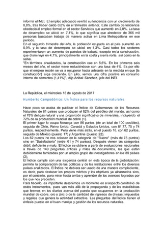 informó el INEI. El empleo adecuado revirtió su tendencia con un crecimiento de
0,8%, tras haber caído 0,8% en el trimestre anterior. Este cambio de tendencia
obedeció al empleo formal en el sector Servicios que aumentó en 2,8%. La tasa
de desempleo se ubicó en 7,1%, lo que significa que alrededor de 366 mil
personas buscaban trabajo de manera activa en Lima Metropolitana en ese
período.
En el segundo trimestre del año, la población ocupada en el país aumentó en
0,9% y la tasa de desempleo se ubicó en 4,3%. Casi todos los sectores
experimentaron un aumento de puestos de trabajo, excepto en la construcción,
que disminuyó en 4,1%, principalmente en la costa y sierra norte, así como en la
selva.
"En términos anualizados, la construcción cae en 5,6%. En los primeros seis
meses del año, el sector viene reduciéndose con una tasa de 4%. Es por ello
que el empleo recién se va a recuperar hacia adelante en la medida en que [la
construcción] siga creciendo. En julio, vemos una cifra positiva en consumo
interno de cementos (1,41%)", dijo Aníbal Sánchez, jefe del INEI.
La República, el miércoles 16 de agosto de 2017
Humberto Campodónico: Un Índice para los recursos naturales
Hace poco se acaba de publicar el Índice de Gobernanza de los Recursos
Naturales de 81 países que producen el 82% del petróleo del mundo, así como
el 78% del gas natural y una proporción significativa de minerales, incluyendo el
72% de la producción mundial de cobre (1).
El primer lugar lo ocupa Noruega con 86 puntos (de un total de 100 posibles),
seguida de Chile, Reino Unido, Canadá y Estados Unidos, con 81,77, 75 y 74
puntos, respectivamente. Perú viene más atrás, en el puesto 16, con 62 puntos,
seguido de México (puesto 17) y Argentina (puesto 22).
Los 62 puntos no nos colocan en la categoría de "Bueno" (más de 75 puntos)
sino en "Satisfactorio" (entre 61 y 74 puntos). Después vienen las categorías
débil, deficiente y malo. El Índice se obtiene a partir de evaluaciones nacionales
a través de 149 preguntas críticas y miles de documentos, las que están
debidamente tamizadas por un amplio grupo de investigadores en los 89 países
(2).
El Índice cumple con una exigencia central en esta época de la globalización:
permite la comparación de las políticas y de las instituciones entre los diversos
países analizados. El Índice no debiera ser usado de una manera complaciente,
es decir, para destacar los propios méritos y los objetivos ya alcanzados sino,
por el contrario, para mirar hacia arriba y aprender de los avances logrados por
los que nos preceden.
Para hacerlo, es importante detenernos un momento en el aspecto cualitativo de
estos instrumentos, pues van más allá de la propaganda y de las estadísticas
que leemos en los diarios acerca del puesto que ocupamos en la producción
mundial de cobre, oro o zinc o de la cantidad de ingresos de divisas, impuestos
y regalías que genera la actividad extractiva. Las preguntas del Índice tienen el
énfasis puesto en el buen manejo y gestión de los recursos naturales.
 