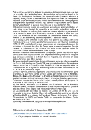 Así, su primer componente trata de la producción de los minerales, que es lo que
genera valor. Aquí están las leyes y los contratos, así como los derechos de
extracción, los ingresos de divisas y los ingresos fiscales (impuesto a la renta y
regalías). El segundo es la distribución de esos ingresos a través del presupuesto
nacional, lo que en el caso peruano abarca las transferencias de canon y regalías
a los gobiernos regionales y locales. Aquí se mide si el país ahorra para la época
de las "vacas flacas", lo que acá no existe para el caso del canon. Mal.
El tercer componente evalúa las condiciones generales de gobernabilidad de un
país, tales como libertad de expresión y asociación, estabilidad política y
ausencia de violencia, calidad de la regulación, acceso a la información y control
de la corrupción, entre otros. Este componente no lo elabora el NRGI sino que
utiliza los resultados de los Indicadores de Gobernanza Mundial del Banco
Mundial (3). En ese ranking bajamos al puesto 31 de los 89 países.
En el caso peruano, el Índice resalta como muy positiva su participación como
miembro pleno en la Iniciativa para la Transparencia de las Industrias Extractivas
(EITI). El EITI concilia las cifras que proporcionan las empresas sobre pagos de
impuestos y, viceversa, las cifras del Estado sobre el pago de impuestos. De esta
manera, la transparencia se convierte en arma contra posibles actos de
corrupción. En ese requisito tenemos 70 de puntaje.
También se señalan deficiencias como, por ejemplo, que no hay requisito legal
para que la Sunat haga auditorías a las empresas mineras y tampoco lo hay para
que se hagan auditorías a la Sunat. En ese requisito, que sí existe en otros
países, tenemos solo 33 de puntaje.
Tampoco existe el requisito legal de que el Congreso revise los Informes Anuales
del Fondo de Estabilización Fiscal (FEF, que acumula los ahorros fiscales) para
evaluar su uso por el Poder Ejecutivo. También el Índice se pregunta sobre los
posibles vacíos en la legislación ambiental y en las acciones de fiscalización de
la OEFA. Y así podríamos seguir.
Como se aprecia, el Índice proporciona una amplia gama de instrumentos para
el análisis, lo que viene siendo también usado por diarios como el Financial
Times, The Economist, Reuters y el Brookings Institution para complementar
sus informaciones sobre el panorama minero y energético de países y empresas.
Esperemos que acá también suceda lo mismo con el gobierno, el Congreso, la
academia, el periodismo y la sociedad civil.
1) Este índice, elaborado por el Instituto de Gobernanza de los Recursos
Naturales (NRGI, en inglés) se realiza con la más amplia transparencia y toda la
data se publica en su página web (resourcegovernanceindex.org).
2) La presentación del Índice se realizó en Londres el 28 de junio con la
presencia, entre otros, de Aidan Davy, jefe del Consejo Internacional de Minería
y Metales (ICMM) y el ministro de Energía de Ghana, Mohammed Amin Adam.
El presidente del NRGI es Ernesto Zedillo, ex presidente de México. Daniel
kaufmann es el CEO.
3) Ver http://info.worldbank.org/governance/wgi/index.aspx#home
El Comercio, el miércoles 16 de agosto de 2017
Comunidades de Apurímac bloquean ruta a mina Las Bambas
 Exigen pago de derechos por uso de carretera.
 
