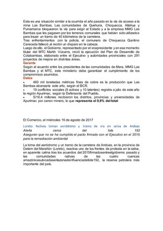 Esta es una situación similar a la ocurrida el año pasado en la vía de acceso a la
mina Las Bambas. Las comunidades de Quehuira, Choquecca, Allahua y
Pumamarca bloquearon la vía para exigir al Estado y a la empresa MMG Las
Bambas que les pagasen por los terrenos comunales que habían sido utilizados
para trazar un tramo de 40 kilómetros de la carretera.
Tras enfrentamientos con la policía, el comunero de Choquecca Quintino
Cereceda falleció al recibir un disparo en la cabeza.
Luego de ello, el Gobierno, representado por el vicepresidente y en ese momento
titular del MTC Martín Vizcarra, inició la ejecución del Plan de Desarrollo de
Cotabambas, elaborado entre el Ejecutivo y autoridades provinciales con 291
proyectos de mejora en distintas áreas.
Garante
Según el acuerdo entre los presidentes de las comunidades de Mara, MMG Las
Bambas y el MTC, este ministerio debe garantizar el cumplimiento de los
compromisos asumidos.
Datos
 460 mil toneladas métricas finas de cobre es la producción que Las
Bambas alcanzaría este año, según el BCR.
 19 conflictos sociales (9 activos y 10 latentes) registra a julio de este año
la región Apurímac, según la Defensoría del Pueblo.
 S/16,4 millones recibieron los distritos, provincias y universidades de
Apurímac por canon minero, lo que representa el 0,9% del total
El Comercio, el miércoles 16 de agosto de 2017
Loreto: Nativos toman aeródromo y tramo de vía en selva de Andoas
Alerta cerca del lote 192
Aseguran que no se ha cumplido el pacto firmado con el Ejecutivo en el 2015
para la remediación ambiental
La toma del aeródromo y un tramo de la carretera de Andoas, en la provincia de
Datem del Marañón (Loreto), reactiva uno de los frentes de protesta en la selva,
en aparente calma tras los acuerdos del 2015firmadosentreelgobierno pasado y
las comunidades nativas de las cuatro cuencas
amazónicasubicadasenlazonadeinfluenciadellote192, la reserva petrolera más
importante del país.
 