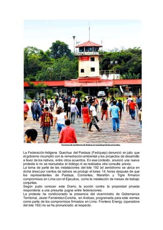 La Federación Indígena Quechua del Pastaza (Fediquep) denunció en julio que
el gobierno incumplió con la remediación ambiental y los proyectos de desarrollo
a favor de los nativos, entre otros acuerdos. En ese contexto, anunció una nueva
protesta si no se reanudaba el diálogo ni se realizaba otra consulta previa.
La toma de parte de las instalaciones del lote 192 (el aeródromo se ubica en
dicha área) por cientos de nativos se produjo el lunes 14, horas después de que
los representantes de Pastaza, Corrientes, Marañón y Tigre firmaron
compromisos en Lima con el Ejecutivo, como la instalación de mesas de trabajo
conjuntas.
Según pudo conocer este Diario, la acción contra la propiedad privada
respondería a una presunta pugna entre federaciones.
La protesta ha condicionado la presencia del viceministro de Gobernanza
Territorial, Javier Fernández-Concha, en Andoas, programada para este viernes
como parte de los compromisos firmados en Lima. Frontera Energy (operadora
del lote 192) no se ha pronunciado al respecto.
 
