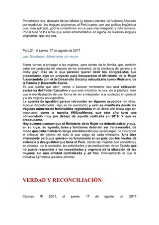 Por primera vez, después de los fallidos (y torpes) intentos de Velasco Alvarado
por revalorizar las lenguas originarias, el Perú cuenta con una política lingüística
que, bien aplicada, podría convertirnos en un país más integrado y más humano.
Por el bien de los niños que serán amamantados en alguna de nuestras lenguas
originarias, que así sea.
Perú.21, el jueves 17 de agosto de 2017
Luis Davelouis: Ministerio sin mujer
Ahora vamos a proteger a las mujeres, pero dentro de la familia, que también
debe ser protegida del embate de los emisarios de la ideología de género y el
lobby gay". Eso es lo que parecen querer decir los congresistas que
presentaron ayer un proyecto para desaparecer el Ministerio de la Mujer
fusionándolo con el de Desarrollo Social y rebautizarlo como Ministerio de
la Familia y Desarrollo Social.
Es una suerte que abrir, cerrar o fusionar ministerios sea una atribución
exclusiva del Poder Ejecutivo y que esta iniciativa no sea, en la práctica, más
que la manifestación de una forma de ver e interpretar a la sociedad en general
y a las mujeres en específico.
La agenda de igualdad parece retroceder en algunos aspectos (en otros,
aunque discretamente, algo se ha avanzado) y esto se manifiesta desde los
trágicos números de feminicidios registrados en el último año hasta algo tan
importante como la marcha #NiUnaMenos, que este año tuvo una
convocatoria muy por debajo de aquella realizada en 2016. Y eso es
preocupante.
Hay quienes piensan que el Ministerio de la Mujer no debería existir y que,
en su lugar, su agenda, tarea y funciones deberían ser transversales, de
modo que cada ministerio tenga una dirección que se encargue de incorporar
el enfoque de género en todo lo que salga de cada ministerio. Una idea
interesante pero que -pienso- no funcionaría en un país con los niveles de
violencia y desigualdad que tiene el Perú, donde las mujeres son convertidas
en víctimas por la sociedad, las autoridades y las instituciones de un Estado que
no puede responder a las necesidades y urgencia de la situación de las
mujeres sin una entidad centralizada y ad hoc. Precisamente lo que la
iniciativa fujimorista quisiera eliminar.
VERDAD Y RECONCILIACIÓN
Caretas Nº 2501, el jueves 17 de agosto de 2017
 