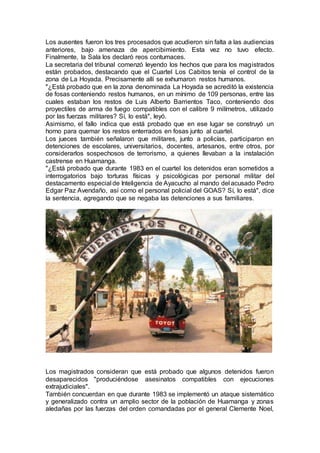 Los ausentes fueron los tres procesados que acudieron sin falta a las audiencias
anteriores, bajo amenaza de apercibimiento. Esta vez no tuvo efecto.
Finalmente, la Sala los declaró reos contumaces.
La secretaria del tribunal comenzó leyendo los hechos que para los magistrados
están probados, destacando que el Cuartel Los Cabitos tenía el control de la
zona de La Hoyada. Precisamente allí se exhumaron restos humanos.
"¿Está probado que en la zona denominada La Hoyada se acreditó la existencia
de fosas conteniendo restos humanos, en un mínimo de 109 personas, entre las
cuales estaban los restos de Luis Alberto Barrientos Taco, conteniendo dos
proyectiles de arma de fuego compatibles con el calibre 9 milímetros, utilizado
por las fuerzas militares? Sí, lo está", leyó.
Asimismo, el fallo indica que está probado que en ese lugar se construyó un
horno para quemar los restos enterrados en fosas junto al cuartel.
Los jueces también señalaron que militares, junto a policías, participaron en
detenciones de escolares, universitarios, docentes, artesanos, entre otros, por
considerarlos sospechosos de terrorismo, a quienes llevaban a la instalación
castrense en Huamanga.
"¿Está probado que durante 1983 en el cuartel los detenidos eran sometidos a
interrogatorios bajo torturas físicas y psicológicas por personal militar del
destacamento especial de Inteligencia de Ayacucho al mando del acusado Pedro
Edgar Paz Avendaño, así como el personal policial del GOAS? Sí, lo está", dice
la sentencia, agregando que se negaba las detenciones a sus familiares.
Los magistrados consideran que está probado que algunos detenidos fueron
desaparecidos "produciéndose asesinatos compatibles con ejecuciones
extrajudiciales".
También concuerdan en que durante 1983 se implementó un ataque sistemático
y generalizado contra un amplio sector de la población de Huamanga y zonas
aledañas por las fuerzas del orden comandadas por el general Clemente Noel,
 