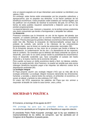 sino un espacio sagrado con el que interactúan para sostener su identidad y sus
valores (146).
Sin embargo, estas tierras están amenazadas por los proyectos extractivos y
agropecuarios, que no respetan sus derechos, ni los hacen partícipe de los
beneficios económicos. Estos proyectos están avalados por normas legales que
los justifican con el pretexto de reactivar la economía del país. En el Perú, las
tierras de estos pueblos requieren saneamiento y titulación para que no las
pierdan progresivamente.
La especial atención que, merecen y requieren, no la reciben porque predomina
una visión consumista que tiende a homogeneizar y atropellar las culturas.
La Amazonía
Francisco considera que la Amazonía es uno de los lugares del planeta que
requiere, un cuidado particular, por su enorme importancia para el ecosistema
mundial. Pero le preocupa los grandes intereses económicos internacionales que
están tras ella. Rechaza la propuesta de internacionalizarla porque bajo el
pretexto de cuidarla, solo serviría a los intereses de las corporaciones
transnacionales, que no tienen en cuenta las soberanías nacionales (38).
En la Amazonía peruana no hay visos de un proceso que tienda a detener la
deforestación, la contaminación de los ríos y la depredación de las especies,
todo lo contrario. Se considera que la defensa del medio ambiente se opone al
desarrollo, pero esto no es cierto porque existe la posibilidad de encaminarnos
hacia el desarrollo sostenible que, hace compatible el cuidado del medio
ambiente y, la buena marcha de la economía del país.
Pero cuando se busca un rédito económico rápido y fácil, no interesa, estorba.
Esto no se puede permitir, dice Francisco, no puede ser posible que unos pocos
obtengan beneficios haciendo pagar a las mayorías los altísimos costos de la
degradación ambiental (36).
La ecología integral
El Papa propone asumir una ecología integral (143) que va más allá de la
ecología ambiental. La ecología integral incorpora claramente las dimensiones
humanas y sociales, y abarca todos los campos, el ambiental, el económico, el
social, el cultural y también la vida cotidiana (147-148).
En enero del 2018, esperamos las palabras del Papa que nos animen a
responder al desafío de cuidar la casa común, unos y otros.
SOCIEDAD Y POLÍTICA
El Comercio, el domingo 20 de agosto de 2017
PPK promulga ley para que no prescriban delitos de corrupción
La norma fue aprobada por el Congreso de la República en segunda votación.
El presidente Pedro Pablo Kuczynski promulgó ayer la ley que establece la
imprescriptibilidad de los delitos de corrupción, que fue aprobada por el
Congreso de la República el pasado jueves.
 