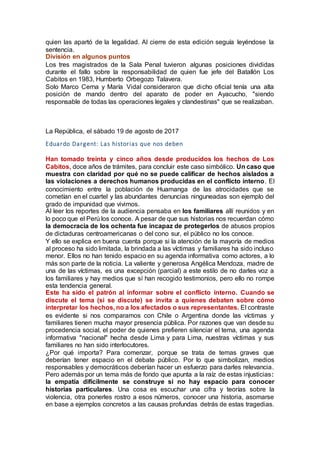 quien las apartó de la legalidad. Al cierre de esta edición seguía leyéndose la
sentencia.
División en algunos puntos
Los tres magistrados de la Sala Penal tuvieron algunas posiciones divididas
durante el fallo sobre la responsabilidad de quien fue jefe del Batallón Los
Cabitos en 1983, Humberto Orbegozo Talavera.
Solo Marco Cerna y María Vidal consideraron que dicho oficial tenía una alta
posición de mando dentro del aparato de poder en Ayacucho, "siendo
responsable de todas las operaciones legales y clandestinas" que se realizaban.
La República, el sábado 19 de agosto de 2017
Eduardo Dargent: Las historias que nos deben
Han tomado treinta y cinco años desde producidos los hechos de Los
Cabitos, doce años de trámites, para concluir este caso simbólico. Un caso que
muestra con claridad por qué no se puede calificar de hechos aislados a
las violaciones a derechos humanos producidas en el conflicto interno. El
conocimiento entre la población de Huamanga de las atrocidades que se
cometían en el cuartel y las abundantes denuncias ninguneadas son ejemplo del
grado de impunidad que vivimos.
Al leer los reportes de la audiencia pensaba en los familiares allí reunidos y en
lo poco que el Perú los conoce. A pesar de que sus historias nos recuerdan cómo
la democracia de los ochenta fue incapaz de protegerlos de abusos propios
de dictaduras centroamericanas o del cono sur, el público no los conoce.
Y ello se explica en buena cuenta porque si la atención de la mayoría de medios
al proceso ha sido limitada, la brindada a las víctimas y familiares ha sido incluso
menor. Ellos no han tenido espacio en su agenda informativa como actores, a lo
más son parte de la noticia. La valiente y generosa Angélica Mendoza, madre de
una de las víctimas, es una excepción (parcial) a este estilo de no darles voz a
los familiares y hay medios que sí han recogido testimonios, pero ello no rompe
esta tendencia general.
Este ha sido el patrón al informar sobre el conflicto interno. Cuando se
discute el tema (si se discute) se invita a quienes debaten sobre cómo
interpretar los hechos, no a los afectados o sus representantes. El contraste
es evidente si nos comparamos con Chile o Argentina donde las víctimas y
familiares tienen mucha mayor presencia pública. Por razones que van desde su
procedencia social, el poder de quienes prefieren silenciar el tema, una agenda
informativa "nacional" hecha desde Lima y para Lima, nuestras víctimas y sus
familiares no han sido interlocutores.
¿Por qué importa? Para comenzar, porque se trata de temas graves que
deberían tener espacio en el debate público. Por lo que simbolizan, medios
responsables y democráticos deberían hacer un esfuerzo para darles relevancia.
Pero además por un tema más de fondo que apunta a la raíz de estas injusticias:
la empatía difícilmente se construye si no hay espacio para conocer
historias particulares. Una cosa es escuchar una cifra y teorías sobre la
violencia, otra ponerles rostro a esos números, conocer una historia, asomarse
en base a ejemplos concretos a las causas profundas detrás de estas tragedias.
 