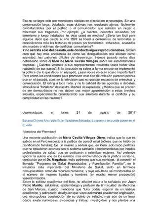 Eso no se logra solo con menciones rápidas en el noticiero o reportajes. Sin una
conversación larga, detallada, esas víctimas nos resultarán ajenas, fácilmente
caricaturizables por el político o el comunicador que insisten en negar o
minimizar sus tragedias. Por ejemplo, ¿a cuántos inocentes acusados por
terrorismo y luego indultados ha visto usted en medios? ¿Sería tan fácil para
algunos decir que desde el año 1997 se liberó a centenares de terroristas si
conociéramos más las historias de presos por homonimia, torturados, acusados
sin pruebas o víctimas de conflictos comunitarios?
Y no se trata solo del pasado, esta conducta sigue reproduciéndose. Si bien
creo que hay más conciencia de cómo las desigualdades nos afectan como
sociedad, hay patrones difíciles de desenraizar. Hemos pasado varios días
debatiendo sobre el libro de María Cecilia Villegas sobre las esterilizaciones
forzadas. ¿Cuántas víctimas o sus representantes recuerda usted haber visto
hablando de sus casos? Si la discusión es sobre la forma en que se implementó
la política (no lo que decía en el papel), ¿esas voces no eran acaso importantes?
Para colmo las condiciones para promover este tipo de reflexión parecen peores
que en el pasado, pues en la televisión casi no quedan espacios de entrevista y
conversación. El rating a toda hora, y no la calidad de las agendas o debates,
simboliza la "fortaleza" de nuestra libertad de expresión. ¿Medios que se precian
de ser democráticos no nos deben una mejor aproximación a estas brechas
sociales, especialmente considerando sus silencios durante el conflicto y su
complicidad en los noventa?
otramirada.pe, el lunes 21 de agosto de 2017
Susana Chávez Alvarado: Esterilizaciones forzadas:Lo que no se puede poner en el
olvido
(directora del Promsex)
Una reciente publicación de María Cecilia Villegas Otero, indica que lo que es
sabido en el Perú respecto a la política de control natal (nótese que no hablo de
planificación familiar), fue un invento y señala que, en Perú, solo hubo políticas
que no estuvieron acordes con el sistema sanitario e implementadas por ineptos
profesionales de salud, que se dedicaron a esterilizar mujeres. Así pretende
ignorar la autora uno de los eventos más emblemáticos de la política sanitaria,
conducido por el Dr. Nagahata, -más poderoso que sus ministros- al convertir el
llamado "Programa de Salud Reproductiva y Planificación Familiar", en la
instancia más importante del Ministerio de Salud, tanto en términos
presupuestales como de recursos humanos; y cuyo resultado se monitoreaba en
el número de mujeres ligadas y hombres (en mucho menor proporción)
vasectomizados.
Sobre la solidez académica del libro, no añadiré nada a lo señalado por Juan
Pablo Murillo, salubrista, epidemiólogo y profesor de la Facultad de Medicina
de San Marcos, cuando menciona que "Uno podría esperar de un trabajo
académico, y sobre todo, de alguien que viene del mundo académico anglosajón,
una escrupulosa construcción de su objeto de estudio, más aún de un tema
donde existe numerosas evidencias y trabajo investigativo y nos plantee una
 