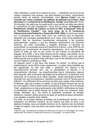 crítica alternativa a partir de un estudio de caso…", extrañando así la voz de los
actores, incluyendo a las víctimas, que otros estudios si lo hacen, mencionando
aportes claves de expertos documentados como Marcos Cueto1 con La
vocación por volver a empezar: las políticas de población en el Perú y Raúl
Necochea con La Historia de la Planificación Familiar en el Perú (IEP 2016).
Sin embargo, hay datos que no puedo omitir y que podrían ser útiles para alertar
la consistencia de esta investigación. Como dice la autora, el Programa de
Planificación Familiar de Fujimori, se inicia en 1991, al declararlo "Año de
la Planificación Familiar". Tres años antes de la IV Conferencia
Internacional sobre Población y Desarrollo (CIPD 1994), la misma que rompió
con el paradigma del control natal como una condición para el desarrollo,
alineando dos conceptos paradigmáticos en la nueva visión de la planificación
familiar: Que las decisiones reproductivas corresponde a las personas
(particularmente mujeres) y que los derechos reproductivos son derechos
humanos, por ende, irrevocables y exigibles. Entonces, en términos de
temporalidad, no es posible asociar el Programa de Fujimori, con la CIPD 94, tan
preciada por el movimiento de derechos reproductivos, de la cual soy parte.
Desde mi punto de vista, lo que ocurrió es que Fujimori se aprovechó del
lenguaje de la CIPD, y de la discriminación de las mujeres más pobres, de no
disponer de la Anticoncepción Quirúrgica Voluntaria (AQV), como una opción
válida para las que no quieren tener más hijos y que no fue admitida en la primera
Ley de Población, aprobada en 1985.
Un segundo hecho -y que hace más dudosa "su verdad"- es afirmar que la
implementación de las AQVs incluía regulaciones. La autora obvia el detalle que
las regulaciones no solo eran laxas y genéricas con relación a las
especificaciones técnicas, sino, que no garantizaban la elección ni el
consentimiento informado. Las especificaciones fueron introducidas algunos
años después, ante el tremendo escándalo por la vulneración de derechos y fue
justamente en el espacio de la "Mesa Tripartita", donde participaba también la
sociedad civil, que se incorporaron medidas correctivas como el "tiempo para la
reflexión" o la calificación de los servicios de salud para realizar estas prácticas.
Finalmente, algo que la autora no señala, es que el Estado Peruano fue uno de
los cinco países a nivel mundial donde se evidenció la violación de la Enmienda
Tiahrt, establecida en el marco del acuerdo entre USAID y el Ministerio de Salud,
al demostrarse que la oferta forzosa de la AQV venía con incentivos (ropa,
trabajo, alimentos, etc.). Así mismo se detectaron amenazas de denegar
beneficios, incluidos ciertos servicios de salud y/o pérdida de apoyo alimentario,
si se negaban a aceptar dicho método.
Por ende, no se puede disfrazar la defensa de la planificación familiar, con la
vulneración de derechos humanos de las mujeres que hubo en torno a las
ligaduras forzadas, pues ya bastante tenemos con la injusticia que ha afectado
a miles de mujeres, para que ahora nos quieran hacer creer que se trata de una
mentira.
1 Marcos Cueto, Presidente de la División de Historia de la Ciencia y la Tecnología de la Unión
Internacional de Historia y Filosofía de la Ciencia y la Tecnología, con sede en París.
La República, el lunes 21 de agosto de 2017
 
