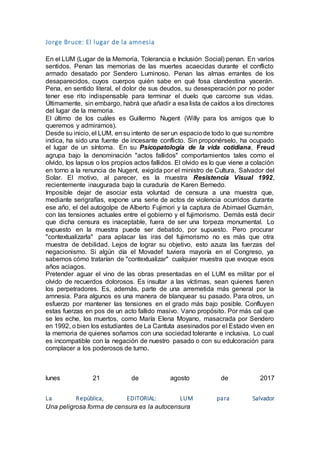 Jorge Bruce: El lugar de la amnesia
En el LUM (Lugar de la Memoria, Tolerancia e Inclusión Social) penan. En varios
sentidos. Penan las memorias de las muertes acaecidas durante el conflicto
armado desatado por Sendero Luminoso. Penan las almas errantes de los
desaparecidos, cuyos cuerpos quién sabe en qué fosa clandestina yacerán.
Pena, en sentido literal, el dolor de sus deudos, su desesperación por no poder
tener ese rito indispensable para terminar el duelo que carcome sus vidas.
Últimamente, sin embargo, habrá que añadir a esa lista de caídos a los directores
del lugar de la memoria.
El último de los cuáles es Guillermo Nugent (Willy para los amigos que lo
queremos y admiramos).
Desde su inicio, el LUM, en su intento de ser un espaciode todo lo que su nombre
indica, ha sido una fuente de incesante conflicto. Sin proponérselo, ha ocupado
el lugar de un síntoma. En su Psicopatología de la vida cotidiana, Freud
agrupa bajo la denominación "actos fallidos" comportamientos tales como el
olvido, los lapsus o los propios actos fallidos. El olvido es lo que viene a colación
en torno a la renuncia de Nugent, exigida por el ministro de Cultura, Salvador del
Solar. El motivo, al parecer, es la muestra Resistencia Visual 1992,
recientemente inaugurada bajo la curaduría de Karen Bernedo.
Imposible dejar de asociar esta voluntad de censura a una muestra que,
mediante serigrafías, expone una serie de actos de violencia ocurridos durante
ese año, el del autogolpe de Alberto Fujimori y la captura de Abimael Guzmán,
con las tensiones actuales entre el gobierno y el fujimorismo. Demás está decir
que dicha censura es inaceptable, fuera de ser una torpeza monumental. Lo
expuesto en la muestra puede ser debatido, por supuesto. Pero procurar
"contextualizarla" para aplacar las iras del fujimorismo no es más que otra
muestra de debilidad. Lejos de lograr su objetivo, esto azuza las fuerzas del
negacionismo. Si algún día el Movadef tuviera mayoría en el Congreso, ya
sabemos cómo tratarían de "contextualizar" cualquier muestra que evoque esos
años aciagos.
Pretender aguar el vino de las obras presentadas en el LUM es militar por el
olvido de recuerdos dolorosos. Es insultar a las víctimas, sean quienes fueren
los perpetradores. Es, además, parte de una arremetida más general por la
amnesia. Para algunos es una manera de blanquear su pasado. Para otros, un
esfuerzo por mantener las tensiones en el grado más bajo posible. Confluyen
estas fuerzas en pos de un acto fallido masivo. Vano propósito. Por más cal que
se les eche, los muertos, como María Elena Moyano, masacrada por Sendero
en 1992, o bien los estudiantes de La Cantuta asesinados por el Estado viven en
la memoria de quienes soñamos con una sociedad tolerante e inclusiva. Lo cual
es incompatible con la negación de nuestro pasado o con su edulcoración para
complacer a los poderosos de turno.
lunes 21 de agosto de 2017
La República, EDITORIAL: LUM para Salvador
Una peligrosa forma de censura es la autocensura
 