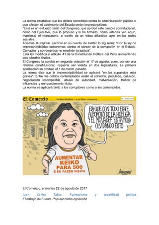 La norma establece que los delitos cometidos contra la administración pública o
que afecten el patrimonio del Estado serán imprescriptibles.
"Este es un esfuerzo tanto del Congreso, que aprobó este cambio constitucional,
como del Ejecutivo, que lo propuso y lo ha firmado, como ustedes ven aquí",
manifestó el mandatario, a través de un video difundido ayer en las redes
sociales.
Además, Kuczynski escribió en su cuenta de Twitter lo siguiente: "Con la ley de
imprescriptibilidad lucharemos contra el cáncer de la corrupción en el Estado.
Corruptos y corrompidos no evadirán la justicia".
Esta ley modifica el artículo 41 de la Constitución Política del Perú, aumentando
dos párrafos finales.
El Congreso la aprobó en segunda votación el 17 de agosto, pues, por ser una
reforma constitucional, requería ser votada en dos legislaturas. La primera
aprobación se produjo el 1 de marzo pasado.
La norma dice que la imprescriptibilidad se aplicará "en los supuestos más
graves". Entre los delitos contemplados están el cohecho, peculado, colusión,
negociación incompatible, abuso de autoridad, malversación, tráfico de
influencias y enriquecimiento ilícito.
La norma se aplicará tanto a los corruptores como a los corrompidos.
El Comercio, el martes 22 de agosto de 2017
Juan Carlos Tafur: Fujimorismo y puerilidad política
El trabajo de Fuerza Popular como oposición
 
