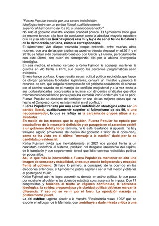 "Fuerza Popular transita por una severa indefinición
ideológica entre ser un partido liberal, cualitativamente
superior al fujimorismo de los 90, o uno neoconservador"
No solo el gobierno muestra enorme orfandad política. El fujimorismo hace gala
de enorme torpeza a la hora de conducirse como la absoluta mayoría opositora
que es y su lideresa Keiko Fujimori está muy lejos de ser el fiel de la balanza
de la democracia peruana, como le correspondería.
El fujimorismo vive dizque traumado porque entiende, entre muchas otras
razones, que una de las que explica su sucesiva derrota electoral en el 2011 y el
2016, es haber sido demasiado benévolo con García y Humala, particularmente
con este último, con quien no correspondía ello por la abierta divergencia
ideológica.
En esa medida, el entorno cercano a Keiko Fujimori le aconseja mantener la
guardia en vilo frente a PPK, aun cuando las cercanías programáticas sean
evidentes.
En ese trance confuso, lo que resulta es una actitud política escindida, que luego
de otorgar generosas facultades legislativas, censura un ministro y provoca la
renuncia de otro, que exige la recomposición del gabinete acusándolo de sinuoso
por el camino trazado en el manejo del conflicto magisterial y a la vez envía a
sus portaestandartes congresales a reunirse con dirigentes sindicales que ellos
mismos han descalificado por su presunta cercanía con Sendero (lo que es peor,
Fuerza Popular se abstiene de participar en una de las mejores cosas que ha
hecho el Congreso, como es intermediar en el conflicto).
Fuerza Popular transita por una severa indefinición ideológica entre ser un
partido liberal, cualitativamente superior al fujimorismo de los 90, o uno
neoconservador, lo que se refleja en la cercanía de grupos ultras a su
alrededor.
En medio de los trances que lo agobian, Fuerza Popular ha optado por
escabullirse de la necesaria definición y se parapeta en el zarandeo estéril
a un gobierno débil y torpe (encima, no le está resultando la apuesta: no hay
trasvase alguno proveniente del declive del gobierno a favor de la oposición),
como se ha visto en el último "mensaje a la nación" dado por la ex
candidata presidencial.
Keiko Fujimori olvida que inevitablemente el 2021 nos pondrá frente a un
candidato excéntrico al sistema, producto del desgaste irreversible del espíritu
de la transición y que seguramente tendrá que lidiar con esa radicalidad política
en pocos años.
Así, lo que más le convendría a Fuerza Popular es mantener en alto una
imagen de sensatez y estabilidad, antes que una de beligerancia y necedad
frente al gobierno. Si hace lo primero, a contrapelo de lo ocurrido en las
elecciones anteriores, el fujimorismo podría aspirar a ser el mal menor y obtener
el postergado triunfo.
Keiko Fujimori aún no logra convertir su derrota en activo político, lo que pasa
por mostrarle al gobierno las dotes de estadista cuya ausencia le imputa. Con 71
congresistas y teniendo al frente un régimen confundido, la solvencia
ideológica, la solidez programática y la claridad política debieran marcar la
diferencia. Y eso no se ve ni por el forro. La oposición naranja es
políticamente pueril.
La del estribo: urgente acudir a la muestra "Resistencia visual 1992" que se
expone en el Lugar de la Memoria, que contribuye a darle mirada crítica a una
 