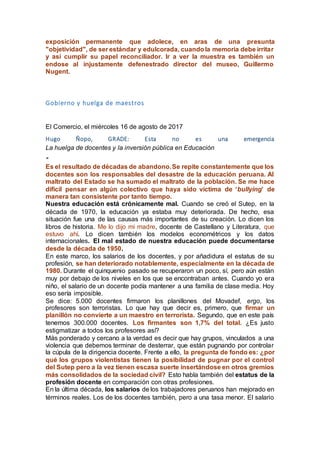 exposición permanente que adolece, en aras de una presunta
"objetividad", de ser estándar y edulcorada, cuandola memoria debe irritar
y así cumplir su papel reconciliador. Ir a ver la muestra es también un
endose al injustamente defenestrado director del museo, Guillermo
Nugent.
Gobierno y huelga de maestros
El Comercio, el miércoles 16 de agosto de 2017
Hugo Ñopo, GRADE: Esta no es una emergencia
La huelga de docentes y la inversión pública en Educación
"
Es el resultado de décadas de abandono.Se repite constantemente que los
docentes son los responsables del desastre de la educación peruana. Al
maltrato del Estado se ha sumado el maltrato de la población. Se me hace
difícil pensar en algún colectivo que haya sido víctima de ‘bullying’ de
manera tan consistente por tanto tiempo.
Nuestra educación está crónicamente mal. Cuando se creó el Sutep, en la
década de 1970, la educación ya estaba muy deteriorada. De hecho, esa
situación fue una de las causas más importantes de su creación. Lo dicen los
libros de historia. Me lo dijo mi madre, docente de Castellano y Literatura, que
estuvo ahí. Lo dicen también los modelos econométricos y los datos
internacionales. El mal estado de nuestra educación puede documentarse
desde la década de 1950.
En este marco, los salarios de los docentes, y por añadidura el estatus de su
profesión, se han deteriorado notablemente, especialmente en la década de
1980. Durante el quinquenio pasado se recuperaron un poco, sí, pero aún están
muy por debajo de los niveles en los que se encontraban antes. Cuando yo era
niño, el salario de un docente podía mantener a una familia de clase media. Hoy
eso sería imposible.
Se dice: 5.000 docentes firmaron los planillones del Movadef, ergo, los
profesores son terroristas. Lo que hay que decir es, primero, que firmar un
planillón no convierte a un maestro en terrorista. Segundo, que en este país
tenemos 300.000 docentes. Los firmantes son 1,7% del total. ¿Es justo
estigmatizar a todos los profesores así?
Más ponderado y cercano a la verdad es decir que hay grupos, vinculados a una
violencia que debemos terminar de desterrar, que están pugnando por controlar
la cúpula de la dirigencia docente. Frente a ello, la pregunta de fondo es: ¿por
qué los grupos violentistas tienen la posibilidad de pugnar por el control
del Sutep pero a la vez tienen escasa suerte insertándose en otros gremios
más consolidados de la sociedad civil? Esto habla también del estatus de la
profesión docente en comparación con otras profesiones.
En la última década, los salarios de los trabajadores peruanos han mejorado en
términos reales. Los de los docentes también, pero a una tasa menor. El salario
 