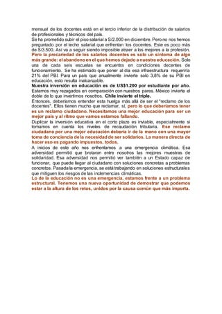 mensual de los docentes está en el tercio inferior de la distribución de salarios
de profesionales y técnicos del país.
Se ha prometido subir el piso salarial a S/2.000 en diciembre. Pero no nos hemos
preguntado por el techo salarial que enfrentan los docentes. Este es poco más
de S/3.500. Así va a seguir siendo imposible atraer a los mejores a la profesión.
Pero la precariedad de los salarios docentes es solo un síntoma de algo
más grande: el abandonoen el que hemos dejado a nuestra educación. Solo
una de cada seis escuelas se encuentra en condiciones decentes de
funcionamiento. Se ha estimado que poner al día esa infraestructura requeriría
21% del PBI. Para un país que anualmente invierte solo 3,8% de su PBI en
educación, esto resulta inalcanzable.
Nuestra inversión en educación es de US$1.200 por estudiante por año.
Estamos muy rezagados en comparación con nuestros pares. México invierte el
doble de lo que invertimos nosotros. Chile invierte el triple.
Entonces, deberíamos entender esta huelga más allá de ser el "reclamo de los
docentes". Ellos tienen mucho que reclamar, sí, pero lo que deberíamos tener
es un reclamo ciudadano. Necesitamos una mejor educación para ser un
mejor país y al ritmo que vamos estamos fallando.
Duplicar la inversión educativa en el corto plazo es inviable, especialmente si
tomamos en cuenta los niveles de recaudación tributaria. Ese reclamo
ciudadano por una mejor educación debería ir de la mano con una mayor
toma de conciencia de la necesidad de ser solidarios. La manera directa de
hacer eso es pagando impuestos, todos.
A inicios de este año nos enfrentamos a una emergencia climática. Esa
adversidad permitió que brotaran entre nosotros las mejores muestras de
solidaridad. Esa adversidad nos permitió ver también a un Estado capaz de
funcionar, que puede llegar al ciudadano con soluciones concretas a problemas
concretos. Pasada la emergencia, se está trabajando en soluciones estructurales
que mitiguen los riesgos de las inclemencias climáticas.
Lo de la educación no es una emergencia, estamos frente a un problema
estructural. Tenemos una nueva oportunidad de demostrar que podemos
estar a la altura de los retos, unidos por la causa común que más importa.
 