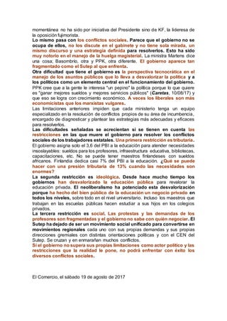 momentánea no ha sido por iniciativa del Presidente sino de KF, la lideresa de
la oposición fujimorista.
Lo mismo pasa con los conflictos sociales. Parece que el gobierno no se
ocupa de ellos, no los discute en el gabinete y no tiene sola mirada, un
mismo discurso y una estrategia definida para resolverlos. Esto ha sido
muy notorio en el manejo de la huelga magisterial. La ministra Martens dice
una cosa; Basombrío, otra y PPK, otra diferente. El gobierno aparece tan
fragmentado como el Sutep al que enfrenta.
Otra dificultad que tiene el gobierno es la perspectiva tecnocrática en el
manejo de los asuntos públicos que lo lleva a desvalorizar la política y a
los políticos como un elemento central en el funcionamiento del gobierno.
PPK cree que a la gente le interesa "un pepino" la política porque lo que quiere
es "ganar mejores sueldos y mejores servicios públicos" (Caretas, 10/08/17) y
que eso se logra con crecimiento económico. A veces los liberales son más
economicistas que los marxistas vulgares.
Las limitaciones anteriores impiden que cada ministerio tenga un equipo
especializado en la resolución de conflictos propios de su área de incumbencia,
encargado de diagnosticar y plantear las estrategias más adecuadas y eficaces
para resolverlos.
Las dificultades señaladas se acrecientan si se tienen en cuenta las
restricciones en las que muere el gobierno para resolver los conflictos
sociales de los trabajadores estatales. Una primera restricción es tributaria.
El gobierno asigna solo el 3,6 del PBI a la educación para atender necesidades
insoslayables: sueldos para los profesores, infraestructura educativa, bibliotecas,
capacitaciones, etc. No se puede tener maestros finlandeses con sueldos
africanos. Finlandia dedica casi 7% del PBI a la educación. ¿Qué se puede
hacer con una presión tributaria de 13% cuando las necesidades son
enormes?
La segunda restricción es ideológica. Desde hace mucho tiempo los
gobiernos han desvalorizado la educación pública para revalorar la
educación privada. El neoliberalismo ha potenciado esta desvalorización
porque ha hecho del bien público de la educación un negocio privado en
todos los niveles, sobre todo en el nivel universitario. Incluso los maestros que
trabajan en las escuelas públicas hacen estudiar a sus hijos en los colegios
privados.
La tercera restricción es social. Las protestas y las demandas de los
profesores son fragmentadas y el gobierno no sabe con quién negociar. El
Sutep ha dejado de ser un movimiento social unificado para convertirse en
movimientos regionales cada uno con sus propias demandas y sus propias
direcciones gremiales con distintas orientaciones políticas y con el CEN del
Sutep. Se cruzan y en enmarañan muchos conflictos.
Si el gobierno no supera sus propias limitaciones como actor político y las
restricciones que la realidad le pone, no podrá enfrentar con éxito los
diversos conflictos sociales.
El Comercio, el sábado 19 de agosto de 2017
 