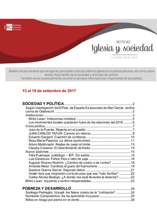 13 al 19 de setiembre de 2017
SOCIEDAD Y POLÍTICA......................................................................................2
Según investigación de El País, de España Ex asociado de Alan García recibió
coima de Odebrecht ..................................................................................................2
Instituciones................................................................................................................3
Mirko Lauer: Indecorosa mototaxi .......................................................................5
Los movimientos locales quedarían fuera de las elaciones del 2018 ...........6
Crisis política...............................................................................................................7
Juan de la Puente: Reyerta sin el pueblo ..........................................................7
JUAN CARLOS TAFUR: Camino sin retorno ....................................................8
Eduardo Dargent: Cuestión de confianza ........................................................10
Rosa María Palacios: La última oportunidad...................................................11
Arturo Maldonado: Reglas de juego al límite...................................................13
Claudia Cisneros: El resentimiento de Keiko ..................................................14
Nuevo Gabinete .......................................................................................................15
Félix Puémape, politólogo – IEP: Sin salida....................................................15
Luis Davelouis: Paños fríos o rabo de paja .....................................................16
Augusto Álvarez Rodrich: ¿Cambio de rumbo o de rumba? ........................18
Amanda Mesa: Cambios al gusto del fujimorismo .........................................19
Gustavo Guerra García: Segundo debut .........................................................21
Vexler dice que mejorarán currículo para que sea "más familiar" ...............22
Carlos Alonso Bedoya: ¿A dónde nos está llevando la derecha? ...............22
Mirko Lauer: Izquierda y centro indispensables..................................................23
POBREZA Y DESARROLLO...........................................................................24
Santiago Pedraglio: Ucayali: los falsos costos de la "civilización"...................24
Humberto Campodónico: Se ha aprendido muy poco .......................................25
Niños en riesgo por plomo en el viento ................................................................26
 