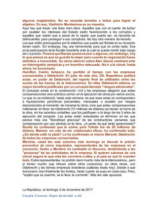 algunos magistrados. No se necesita tenerlos a todos para lograr el
objetivo. En eso, Vladimiro Montesinos es su maestro.
Aquí hay que trazar una línea bien clara. Aquellos que con el cuento de luchar
por cautelar los intereses del Estado están favoreciendo a los corruptos y
aquellos que saben que a pesar de lo injusto que pueda ser, se necesita de
delincuentes para perseguir a sus cómplices. No hay otra manera de hacerlo.
Los que están preocupados por lo selectivo que puede ser Barata en su recuento
tienen razón. Sin embargo, hay una herramienta para que no omita nada. Esa
es la participación de la fiscalía brasileña ante la cual no puede mentir bajo riesgo
de ir a prisión. Parecía que Barata quería excluir a algunos, sin embargo, hoy
lo que parece es que se guardó lo mejor para cuando la negociación fuese
definitiva e irreversible. Su obvio silencio sobre Alan García cambiará ante
un interrogador perspicaz y un incentivo adecuado. No ir a la cárcel, hasta
ahora, ha funcionado.
Hamilton Castro tampoco ha perdido el tiempo con las empresas
consorciadas a Odebrecht. En julio de este año, IDL Reporteros publicó
actas, en poder de Odebrecht, del reparto final de utilidades entre los
socios de los tramos de la Interoceánica. En ellas Odebrecht obtenía un
mayor beneficio justificado por un concepto llamado "riesgos adicionales".
El concepto existe en la construcción civil y las empresas alegaron que estas
compensaciones eran práctica común en la ejecución de obras por varios socios.
Lo que no se evidenció, hasta esta semana, es que esas actas no corresponden
a liquidaciones periódicas (semanales, mensuales o anuales por riesgos
desconocidos al momento de iniciarse la obra), sino que estas compensaciones
millonarias en favor de Odebrecht (15 millones de dólares) se hacían al cierre de
la obra, sin los asientos contables que los justifiquen a lo largo de los 5 años de
ejecución del proyecto. Las actas están redactadas en términos en los que
parece más una "liberalidad graciosa" de las constructoras peruanas que
compensación por una pérdida en la obra. ¿A santo de qué tanta generosidad?
Barata ha confesado que la coima para Toledo fue de 20 millones de
dólares. Maiman -en vías de ser colaborador eficaz- ha confirmado todo.
¿De dónde salió la plata? Lo ha confirmado el mismo Marcelo Odebrecht:
de todas las empresas consorciadas.
Mientras usted lee esta columna este domingo se discute la prisión
preventiva de cinco imputados, representantes de las empresas en el
consorcio. Graña y Montero ha cambiado el discurso, deslindando a las
"personas" de las actividades de la empresa. Si quieren salvarse de una
cárcel segura lo que más les conviene a ellos y al país es que lo cuenten
todo. Estos representantes no podrán decir mucho más de la Interoceánica, pero
sí tienen mucho que ofrecer sobre otros consorcios, en otras obras, con
Odebrecht y las demás empresas brasileras (calladas hasta hoy). Desde a qué
funcionario iban finalmente los fondos, hasta cuánto se puso en cada caso. Pero,
"soplón que se duerme, se lo lleva la corriente". Más les vale apurarse.
La República, el domingo 3 de diciembre de 2017
Claudia Cisneros: Dejen de blindar a AG
 