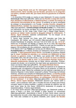 En enero Jorge Barata será por fin interrogado luego de sospechosas
obstrucciones. Sería inaudito que los fiscales peruanos no le pregunten
con pelos y señales sobre AG, que hasta ahora ha gozado de un evidente
blindaje.
1. En diciembre 2016 estalla en medios el caso Odebrecht. En enero el portal
Convoca.pe (https://goo.gl/BJz46i) alerta que los fiscales a cargo del caso en
Perú abortaron el allanamiento a Odebrecht-Perú a cambio de entrega de
información documentada de las coimas. El problema es que la encargada
de entregar la documentación a la Fiscalía, Lourdes Carreño, abogada de
Odebrecht-Perú, también fue asesora de AG en la Comisión Narcoindultos
(https://goo.gl/ymbrdr). Carreño entregó a la fiscalía 2 cartas (17 y 19 de enero)
con información de coimas del Metro de Lima. De allí salen las acusaciones a
los funcionarios de AG, Jorge Cuba, Edwin Luyo y Miguel Ángel Navarro;
quienes ya habían huido cuando la abogada entregó la información. Y
García, siguió blindado, tuiteando confiadamente: "no me incluyan en la
pandilla de los ex presidentes".
2. García negó cercanía con Cuba, pero DTP descubre que Cuba fue
investigador del instituto que AG presidió (https://goo.gl/ennon3). Y cuando
Anuska Buenaluque le pregunta, dice que "si le di la mano una vez, no lo sé".
Sobre sus 14 reuniones con Barata y si alguna fue en su casa, AG responde
que no recuerda (https://goo.gl/rkIRVU). Cuando se supo que los brasileños le
pagaron 100 mil dólares por una conferencia, nadie tocó a García.
3. En febrero 2017 cae Toledo por coimas por 20 millones en la Interoceánica;
Humala/Heredia por 3 millones donados por Odebrecht a través del PT para su
campaña. Y sigue paseando fresco García. Los fiscales no quisieron sopesar
que la mayor cantidad de adendas a un contrato con Odebrecht se hizo
durante su gobierno (Línea 1 del Metro), que aprobó US$ 1.900 millones
adicionales (45% más del costo inicial), y que se reunió 14 veces con Barata
en Palacio. A García nadie lo tocó. La procuradora Príncipe incluso lo
defendió públicamente diciendo que no había indicios suficientes. Príncipe,
acusada de vínculos con el aprismo, los negó hasta que aparecieron las fotos y
nexos con García (https://goo.gl/8uZtFA). Así siguió blindado García.
4. En abril Hildebrandt denuncia que las iniciales AG aparecen en la agenda de
Odebrecht junto a la referencia al Proyecto Olmos con la anotación: un millón de
dólares. García tuitea "Olmos fue contratado por otro régimen y ejecutado por el
Gobierno Regional. A otros habrán comprado" y añadió: "AG es logo de Andrade
Gutierrez, empresa que compitió con Odebrecht para Olmos". La mentira quedó
en evidencia con un propio tuit suyo del 2011 que dice: "Comohoy (11.6.10)
firmamos contrato del proyecto Olmos, en Lambayeque. USD 222 millones.
43 mil hectáreas". Y el video (https://goo.gl/boLUKD) en el que inaugura
Olmos. García siguió blindado. Hildebrandt denunció que "García volvió a
mentir", que la anotación "DGI" junto a iniciales AG eran el código para dineros
corruptos según la policía brasileña, y publicó el decreto de urgencia que AG
sacó horas antes de Año Nuevo (2009-2010) declarando el proyecto de
necesidad pública. Y García siguió blindado.
5. En mayo Gorriti denunció (https://goo.gl/yO2igx) que Odebrecht confesó el
apoyo a Keiko y al Apra. Los fiscales a cargo sacaron un comunicado
(https://goo.gl/2qnxk5) desmintiendo a Gorriti. En junio Gorriti obtuvo copia de
las anotaciones de puño y letra (https://goo.gl/Hm3Cpi) en las que se lee sobre
AG. Todo esto constaba en la justicia brasileña, pero cuando los fiscales
 