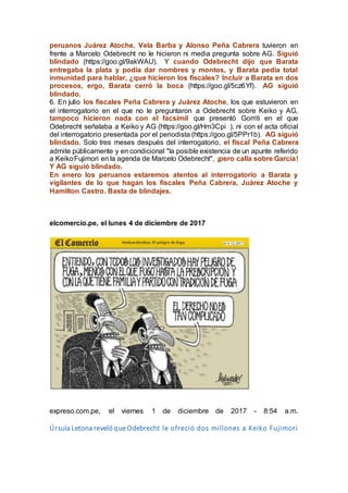 peruanos Juárez Atoche, Vela Barba y Alonso Peña Cabrera tuvieron en
frente a Marcelo Odebrecht no le hicieron ni media pregunta sobre AG. Siguió
blindado (https://goo.gl/9akWAU). Y cuando Odebrecht dijo que Barata
entregaba la plata y podía dar nombres y montos, y Barata pedía total
inmunidad para hablar, ¿que hicieron los fiscales? Incluir a Barata en dos
procesos, ergo, Barata cerró la boca (https://goo.gl/5cz6Yf). AG siguió
blindado.
6. En julio los fiscales Peña Cabrera y Juárez Atoche, los que estuvieron en
el interrogatorio en el que no le preguntaron a Odebrecht sobre Keiko y AG,
tampoco hicieron nada con el facsímil que presentó Gorriti en el que
Odebrecht señalaba a Keiko y AG (https://goo.gl/Hm3Cpi ), ni con el acta oficial
del interrogatorio presentada por el periodista (https://goo.gl/5PPr1b). AG siguió
blindado. Solo tres meses después del interrogatorio, el fiscal Peña Cabrera
admite públicamente y en condicional "la posible existencia de un apunte referido
a KeikoFujimori en la agenda de Marcelo Odebrecht", ¡pero calla sobre García!
Y AG siguió blindado.
En enero los peruanos estaremos atentos al interrogatorio a Barata y
vigilantes de lo que hagan los fiscales Peña Cabrera, Juárez Atoche y
Hamilton Castro. Basta de blindajes.
elcomercio.pe, el lunes 4 de diciembre de 2017
expreso.com.pe, el viernes 1 de diciembre de 2017 - 8:54 a.m.
Úrsula Letona reveló que Odebrecht le ofreció dos millones a Keiko Fujimori
 