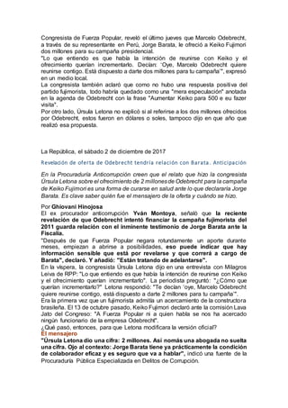 Congresista de Fuerza Popular, reveló el último jueves que Marcelo Odebrecht,
a través de su representante en Perú, Jorge Barata, le ofreció a Keiko Fujimori
dos millones para su campaña presidencial.
"Lo que entiendo es que había la intención de reunirse con Keiko y el
ofrecimiento querían incrementarlo. Decían: ‘Oye, Marcelo Odebrecht quiere
reunirse contigo. Está dispuesto a darte dos millones para tu campaña’", expresó
en un medio local.
La congresista también aclaró que como no hubo una respuesta positiva del
partido fujimorista, todo habría quedado como una "mera especulación" anotada
en la agenda de Odebrecht con la frase "Aumentar Keiko para 500 e eu fazer
visita".
Por otro lado, Úrsula Letona no explicó si al referirse a los dos millones ofrecidos
por Odebrecht, estos fueron en dólares o soles, tampoco dijo en que año que
realizó esa propuesta.
La República, el sábado 2 de diciembre de 2017
Revelación de oferta de Odebrecht tendría relación con Barata . Anticipación
En la Procuraduría Anticorrupción creen que el relato que hizo la congresista
Úrsula Letona sobre el ofrecimiento de 2 millonesde Odebrecht para la campaña
de Keiko Fujimori es una forma de curarse en salud ante lo que declararía Jorge
Barata. Es clave saber quién fue el mensajero de la oferta y cuándo se hizo.
Por Ghiovani Hinojosa
El ex procurador anticorrupción Yván Montoya, señaló que la reciente
revelación de que Odebrecht intentó financiar la campaña fujimorista del
2011 guarda relación con el inminente testimonio de Jorge Barata ante la
Fiscalía.
"Después de que Fuerza Popular negara rotundamente un aporte durante
meses, empiezan a abrirse a posibilidades, eso puede indicar que hay
información sensible que está por revelarse y que correrá a cargo de
Barata", declaró. Y añadió: "Están tratando de adelantarse".
En la víspera, la congresista Úrsula Letona dijo en una entrevista con Milagros
Leiva de RPP: "Lo que entiendo es que había la intención de reunirse con Keiko
y el ofrecimiento querían incrementarlo". La periodista preguntó: "¿Cómo que
querían incrementarlo?" Letona respondió: "Te decían ‘oye, Marcelo Odebrecht
quiere reunirse contigo, está dispuesto a darte 2 millones para tu campaña’".
Era la primera vez que un fujimorista admitía un acercamiento de la constructora
brasileña. El 13 de octubre pasado, Keiko Fujimori declaró ante la comisión Lava
Jato del Congreso: "A Fuerza Popular ni a quien habla se nos ha acercado
ningún funcionario de la empresa Odebrecht".
¿Qué pasó, entonces, para que Letona modificara la versión oficial?
El mensajero
"Úrsula Letona dio una cifra: 2 millones. Así nomás una abogada no suelta
una cifra. Ojo al contexto: Jorge Barata tiene ya prácticamente la condición
de colaborador eficaz y es seguro que va a hablar", indicó una fuente de la
Procuraduría Pública Especializada en Delitos de Corrupción.
 