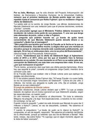 Por su lado, Montoya, que ha sido director del Proyecto Anticorrupción del
Instituto de Democracia y Derechos Humanos de la Universidad Católica,
remarcó que el próximo testimonio de Barata podría dejar sin piso lo
repetido hasta el cansancio por Keiko Fujimori: que no recibieron ninguna
oferta de Odebrecht.
"La pelota está en la cancha de Jorge Barata. Las últimas declaraciones de
Marcelo Odebrecht son una invitación para que él precise decisiones, nombres
y fechas", comentó.
El ex procurador agregó que el Ministerio Público debería incorporar la
revelación de Letona como parte de sus pesquisas. Y, una vez que tenga
más elementos de juicio, volver a citar a Fujimori.
Una pregunta que podrían hacerle es: ¿a través de quién tomó
conocimiento de que Marcelo Odebrecht quería donarle dinero a su
campaña? ¿Quién fue el mensajero?
"Otra pregunta que tendría que hacerle la Fiscalía es la fecha en la que se
hizo el ofrecimiento. Eso define mucho. La lógica dice que uno rechaza un
donativo porque la empresa donante está cuestionada públicamente, por
ejemplo. Si no hay un anticuerpo claro, uno no se priva del financiamiento",
indicó la fuente de la Procuraduría Anticorrupción.
Y añadió: "Entendemos que la oferta de Odebrecht llegó al fujimorismo
entre el 2010 y el 2011, años por los que el brasileño hizo la famosa
anotación en su celular. En ese momento en el Perú no se sabía nada de la
corrupción de Odebrecht, era más bien una empresa bien vista. Si era así,
¿por qué rechazaron el aporte?"
"Por lo menos, ya tenemos claro que hubo una oferta para los fujimoristas. Ahora
hay que seguirle la pista", comentó el congresista Jorge Castro, miembro de la
comisión Lava Jato.
En la Fiscalía dijeron que evalúan citar a Úrsula Letona para que explique los
detalles del ofrecimiento.
El 13 de octubre pasado, Keiko Fujimori dijo: "A Fuerza Popular ni a quien habla
se nos ha acercado ningún funcionario de Odebrecht". "Letona dio una cifra: 2
millones. Así nomás una abogada no suelta una cifra. Ojo al contexto: Jorge
Barata ya es casi colaborador".
El juego de palabras de Úrsula Letona
Buscando desdecirse, Úrsula Letona declaró ayer a RPP: "Lo que yo estaba
tratando de explicar era el modus operandi con que Odebrecht actuaba, según
las especulaciones, en nuestro país".
En otro momento, dijo en referencia al ofrecimiento: "En toda la entrevista
Milagros me pregunta y le digo: 'Son especulaciones, a nosotros no nos consta'.
Sin embargo, no fue así".
Cuando Leiva le preguntó "¿usted me está diciendo que Marcelo le quiso dar 2
millones a Keiko?", Letona, en vez de descartarlo, contestó: "No sabemos el
monto exacto".
Y cuando le preguntaron "¿a través de quién se lo dijeron [a Keiko]?", la
congresista, en vez de negarlo, respondió: "No sabemos el contenido del trámite
de su ofrecimiento, porque yo entiendo que eso iba de Marcelo a Barata". Más
tarde, incluso, dijo sobre Keiko: "Yo supongo que en algún momento alguien se
le debe de haber acercado".
 
