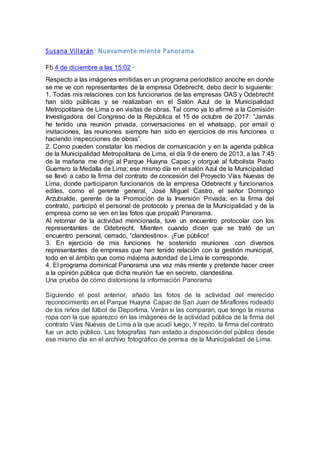 Susana Villarán: Nuevamente miente Panorama
Fb 4 de diciembre a las 15:02 ·
Respecto a las imágenes emitidas en un programa periodístico anoche en donde
se me ve con representantes de la empresa Odebrecht, debo decir lo siguiente:
1. Todas mis relaciones con los funcionarios de las empresas OAS y Odebrecht
han sido públicas y se realizaban en el Salón Azul de la Municipalidad
Metropolitana de Lima o en visitas de obras. Tal como ya lo afirmé a la Comisión
Investigadora del Congreso de la República el 15 de octubre de 2017: “Jamás
he tenido una reunión privada, conversaciones en el whatsapp, por email o
invitaciones, las reuniones siempre han sido en ejercicios de mis funciones o
haciendo inspecciones de obras”.
2. Como pueden constatar los medios de comunicación y en la agenda pública
de la Municipalidad Metropolitana de Lima, el día 9 de enero de 2013, a las 7:45
de la mañana me dirigí al Parque Huayna Capac y otorgué al futbolista Paolo
Guerrero la Medalla de Lima; ese mismo día en el salón Azul de la Municipalidad
se llevó a cabo la firma del contrato de concesión del Proyecto Vías Nuevas de
Lima, donde participaron funcionarios de la empresa Odebrecht y funcionarios
ediles, como el gerente general, José Miguel Castro, el señor Domingo
Arzubialde, gerente de la Promoción de la Inversión Privada; en la firma del
contrato, participó el personal de protocolo y prensa de la Municipalidad y de la
empresa como se ven en las fotos que propaló Panorama.
Al retornar de la actividad mencionada, tuve un encuentro protocolar con los
representantes de Odebrecht. Mienten cuando dicen que se trató de un
encuentro personal, cerrado, “clandestino». ¡Fue público!
3. En ejercicio de mis funciones he sostenido reuniones con diversos
representantes de empresas que han tenido relación con la gestión municipal,
todo en el ámbito que como máxima autoridad de Lima le corresponde.
4. El programa dominical Panorama una vez más miente y pretende hacer creer
a la opinión pública que dicha reunión fue en secreto, clandestina.
Una prueba de cómo distorsiona la información Panorama
Siguiendo el post anterior, añado las fotos de la actividad del merecido
reconocimiento en el Parque Huayna Capac de San Juan de Miraflores rodeado
de los niños del fútbol de Deporlima. Verán si las comparan, que tengo la misma
ropa con la que aparezco en las imágenes de la actividad pública de la firma del
contrato Vías Nuevas de Lima a la que acudí luego. Y repito, la firma del contrato
fue un acto público. Las fotografías han estado a disposición del público desde
ese mismo día en el archivo fotográfico de prensa de la Municipalidad de Lima.
 